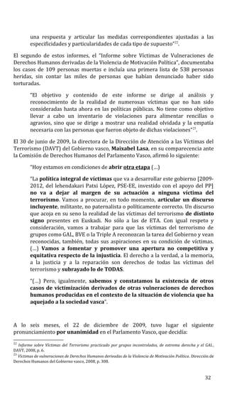una respuesta y articular las medidas correspondientes ajustadas a las
especificidades y particularidades de cada tipo de supuesto”22
.
El segundo de estos informes, el “Informe sobre Víctimas de Vulneraciones de
Derechos Humanos derivadas de la Violencia de Motivación Política”, documentaba
los casos de 109 personas muertas e incluía una primera lista de 538 personas
heridas, sin contar las miles de personas que habían denunciado haber sido
torturadas.
“El objetivo y contenido de este informe se dirige al análisis y
reconocimiento de la realidad de numerosas víctimas que no han sido
consideradas hasta ahora en las políticas públicas. No tiene como objetivo
llevar a cabo un inventario de violaciones para alimentar rencillas o
agravios, sino que se dirige a mostrar una realidad olvidada y la empatía
necesaria con las personas que fueron objeto de dichas violaciones”23
.
El 30 de junio de 2009, la directora de la Dirección de Atención a las Víctimas del
Terrorismo (DAVT) del Gobierno vasco, Maixabel Lasa, en su comparecencia ante
la Comisión de Derechos Humanos del Parlamento Vasco, afirmó lo siguiente:
“Hoy estamos en condiciones de abrir otra etapa (…)
“La política integral de víctimas que va a desarrollar este gobierno [2009-
2012, del lehendakari Patxi López, PSE-EE, investido con el apoyo del PP]
no va a dejar al margen de su actuación a ninguna víctima del
terrorismo. Vamos a procurar, en todo momento, articular un discurso
incluyente, militante, no paternalista o políticamente correcto. Un discurso
que acoja en su seno la realidad de las víctimas del terrorismo de distinto
signo presentes en Euskadi. No sólo a las de ETA. Con igual respeto y
consideración, vamos a trabajar para que las víctimas del terrorismo de
grupos como GAL, BVE o la Triple A reconozcan la tarea del Gobierno y vean
reconocidas, también, todas sus aspiraciones en su condición de víctimas.
(…) Vamos a fomentar y promover una apertura no competitiva y
equitativa respecto de la injusticia. El derecho a la verdad, a la memoria,
a la justicia y a la reparación son derechos de todas las víctimas del
terrorismo y subrayado lo de TODAS.
“(…) Pero, igualmente, sabemos y constatamos la existencia de otros
casos de victimización derivados de otras vulneraciones de derechos
humanos producidas en el contexto de la situación de violencia que ha
aquejado a la sociedad vasca”.
A lo seis meses, el 22 de diciembre de 2009, tuvo lugar el siguiente
pronunciamiento por unanimidad en el Parlamento Vasco, que decidía:
22
Informe sobre Víctimas del Terrorismo practicado por grupos incontrolados, de extrema derecha y el GAL,
DAVT, 2008, p. 6.
23
Víctimas de vulneraciones de Derechos Humanos derivadas de la Violencia de Motivación Política. Dirección de
Derechos Humanos del Gobierno vasco, 2008, p. 308.
32
 
