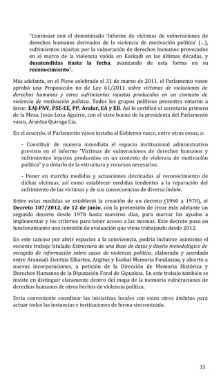 “Continuar con el denominado ‘Informe de víctimas de vulneraciones de
derechos humanos derivados de la violencia de motivación política’ (…),
sufrimientos injustos por la vulneración de derechos humanos provocados
en el marco de la violencia vivida en Euskadi en las últimas décadas, y
desatendidas hasta la fecha, avanzando de esta forma en su
reconocimiento”.
Más adelante, en el Pleno celebrado el 31 de marzo de 2011, el Parlamento vasco
aprobó una Proposición no de Ley 61/2011 sobre víctimas de violaciones de
derechos humanos y otros sufrimientos injustos producidos en un contexto de
violencia de motivación política. Todos los grupos políticos presentes votaron a
favor: EAJ-PNV, PSE-EE, PP, Aralar, EA y EB. Así lo certificó el secretario primero
de la Mesa, Jesús Loza Aguirre, con el visto bueno de la presidenta del Parlamento
vasco, Arantza Quiroga Cia.
En el acuerdo, el Parlamento vasco instaba al Gobierno vasco, entre otras cosas, a:
- Constituir de manera inmediata el espacio institucional administrativo
previsto en el informe “Víctimas de vulneraciones de derechos humanos y
sufrimientos injustos producidos en un contexto de violencia de motivación
política” y a dotarlo de la estructura y recursos necesarios.
- Poner en marcha medidas y actuaciones destinadas al reconocimiento de
dichas víctimas, así como establecer medidas tendentes a la reparación del
sufrimiento de las víctimas y de sus consecuencias de diversa índole.
Entre estas medidas se estableció la creación de un decreto (1960 a 1978), el
Decreto 107/2012, de 12 de junio, con la pretensión de crear más adelante un
segundo decreto desde 1978 hasta nuestros días, para marcar las ayudas a
implementar y los criterios para tener acceso a las mismas. Este decreto puso en
funcionamiento una comisión de evaluación que viene trabajando desde 2012.
En este camino por abrir espacios a la convivencia, podría incluirse asimismo el
reciente trabajo titulado Estructura de una Base de datos y diseño metodológico de
recogida de información sobre casos de violencia política, elaborado y acordado
entre Aranzadi Zientzia Elkartea, Argituz y Euskal Memoria Fundazioa, y abierto a
nuevas incorporaciones, a petición de la Dirección de Memoria Histórica y
Derechos Humanos de la Diputación Foral de Gipuzkoa. En este trabajo también se
insiste en distinguir claramente dentro del mapa de la memoria vulneraciones de
derechos humanos de otros hechos de violencia política.
Sería conveniente coordinar las iniciativas locales con estos otros ámbitos para
actuar todas las instancias e instituciones de forma sincronizada.
33
 