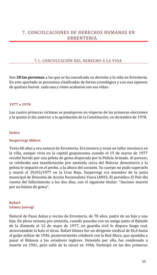 7. CONCULCACIONES DE DERECHOS HUMANOS EN
ERRENTERIA
7.1. CONCULCACIÓN DEL DERECHO A LA VIDA
Son 28 las personas a las que se ha conculcado su derecho a la vida en Errenteria.
En este apartado se presentan clasificadas de forma cronológica y con una sipnosis
de quiénes fueron cada una y cómo acabaron con sus vidas:
1977 a 1978
Las cuatro primeras víctimas se produjeron en vísperas de las primeras elecciones
y la quinta el día anterior a la aprobación de la Constitución, en diciembre de 1978.
Isidro
Susperregi Aldaco
Tenía 68 años y era natural de Errenteria. Era tornero y tenía un taller mecánico en
la villa, aunque vivía en la capital guipuzcoana cuando el 15 de marzo de 1977
resultó herido por una pelota de goma disparada por la Policía Armada. Al parecer,
se celebraba una manifestación pro amnistía cerca del Bulevar donostiarra y la
pelota le impactó en el pecho, a la altura del corazón. Su cuerpo no pudo superarlo
y murió el 29/03/1977 en la Cruz Roja. Susperregi era miembro de la junta
municipal de Donostia de Acción Nacionalista Vasca (ANV). El periódico El País dio
cuenta del fallecimiento a los dos días, con el siguiente titular: “Anciano muerto
por un balazo de goma”.
Rafael
Gómez Jauregi
Natural de Pasai Antxo y vecino de Errenteria, de 78 años, padre de un hijo y una
hija. En plena semana pro amnistía, cuando paseaba con un amigo junto al Batzoki
de la Alameda el 12 de mayo de 1977, un guardia civil le dispara fuego real,
atravesándole la bala el tórax. Rafael Gómez fue un dirigente sindical de ELA hasta
el golpe militar de 1936, posteriormente colaboró con la Red Alava, que ayudaba a
pasar el Bidasoa a los aviadores ingleses. Detenido por ello, fue condenado a
muerte en 1941, pero salió de la cárcel en 1946. Participó en las dos primeras
35
 