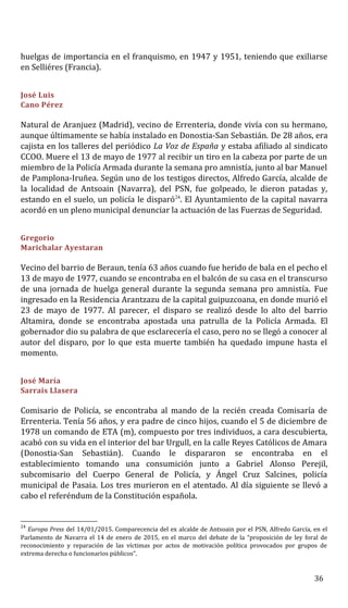 huelgas de importancia en el franquismo, en 1947 y 1951, teniendo que exiliarse
en Selliéres (Francia).
José Luis
Cano Pérez
Natural de Aranjuez (Madrid), vecino de Errenteria, donde vivía con su hermano,
aunque últimamente se había instalado en Donostia-San Sebastián. De 28 años, era
cajista en los talleres del periódico La Voz de España y estaba afiliado al sindicato
CCOO. Muere el 13 de mayo de 1977 al recibir un tiro en la cabeza por parte de un
miembro de la Policía Armada durante la semana pro amnistía, junto al bar Manuel
de Pamplona-Iruñea. Según uno de los testigos directos, Alfredo García, alcalde de
la localidad de Antsoain (Navarra), del PSN, fue golpeado, le dieron patadas y,
estando en el suelo, un policía le disparó24
. El Ayuntamiento de la capital navarra
acordó en un pleno municipal denunciar la actuación de las Fuerzas de Seguridad.
Gregorio
Marichalar Ayestaran
Vecino del barrio de Beraun, tenía 63 años cuando fue herido de bala en el pecho el
13 de mayo de 1977, cuando se encontraba en el balcón de su casa en el transcurso
de una jornada de huelga general durante la segunda semana pro amnistía. Fue
ingresado en la Residencia Arantzazu de la capital guipuzcoana, en donde murió el
23 de mayo de 1977. Al parecer, el disparo se realizó desde lo alto del barrio
Altamira, donde se encontraba apostada una patrulla de la Policía Armada. El
gobernador dio su palabra de que esclarecería el caso, pero no se llegó a conocer al
autor del disparo, por lo que esta muerte también ha quedado impune hasta el
momento.
José María
Sarrais Llasera
Comisario de Policía, se encontraba al mando de la recién creada Comisaría de
Errenteria. Tenía 56 años, y era padre de cinco hijos, cuando el 5 de diciembre de
1978 un comando de ETA (m), compuesto por tres individuos, a cara descubierta,
acabó con su vida en el interior del bar Urgull, en la calle Reyes Católicos de Amara
(Donostia-San Sebastián). Cuando le dispararon se encontraba en el
establecimiento tomando una consumición junto a Gabriel Alonso Perejil,
subcomisario del Cuerpo General de Policía, y Ángel Cruz Salcines, policía
municipal de Pasaia. Los tres murieron en el atentado. Al día siguiente se llevó a
cabo el referéndum de la Constitución española.
24
Europa Press del 14/01/2015. Comparecencia del ex alcalde de Antsoain por el PSN, Alfredo García, en el
Parlamento de Navarra el 14 de enero de 2015, en el marco del debate de la “proposición de ley foral de
reconocimiento y reparación de las víctimas por actos de motivación política provocados por grupos de
extrema derecha o funcionarios públicos”.
36
 