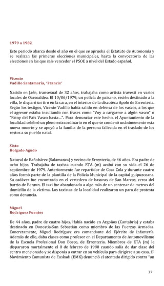 1979 a 1982
Este periodo abarca desde el año en el que se aprueba el Estatuto de Autonomía y
se realizan las primeras elecciones municipales, hasta la convocatoria de las
elecciones en las que sale vencedor el PSOE a nivel del Estado español.
Vicente
Vadillo Santamaría, “Francis”
Nacido en Jaén, transexual de 32 años, trabajaba como artista travesti en varios
locales de Oarsoaldea. El 10/06/1979, un policía de paisano, recién destinado a la
villa, le disparó un tiro en la cara, en el interior de la discoteca Apolo de Errenteria.
Según los testigos, Vicente Vadillo había salido en defensa de los vascos, a los que
el agresor estaba insultando con frases como “Voy a cargarme a algún vasco” o
“Estoy del País Vasco hasta…”. Para denunciar este hecho, el Ayuntamiento de la
localidad celebró un pleno extraordinario en el que se condenó unánimemente esta
nueva muerte y se apoyó a la familia de la persona fallecida en el traslado de los
restos a su pueblo natal.
Sixto
Holgado Agudo
Natural de Bañobárez (Salamanca) y vecino de Errenteria, de 46 años. Era padre de
ocho hijos. Trabajaba de taxista cuando ETA (m) acabó con su vida el 26 de
septiembre de 1979. Anteriormente fue repartidor de Coca Cola y durante cuatro
años formó parte de la plantilla de la Policía Municipal de la capital guipuzcoana.
Su cadáver fue encontrado en el vertedero de basuras de San Marcos, cerca del
barrio de Beraun. El taxi fue abandonado a algo más de un centenar de metros del
domicilio de la víctima. Los taxistas de la localidad realizaron un paro de protesta
como denuncia.
Miguel
Rodríguez Fuentes
De 44 años, padre de cuatro hijos. Había nacido en Argoños (Cantabria) y estaba
destinado en Donostia-San Sebastián como miembro de las Fuerzas Armadas.
Concretamente, Miguel Rodríguez era comandante del Ejército de Infantería.
Además de ello, daba clases como profesor en el Departamento de Automovilismo
de la Escuela Profesional Don Bosco, de Errenteria. Miembros de ETA (m) le
dispararon mortalmente el 8 de febrero de 1980 cuando salía de dar clase del
centro mencionado y se disponía a entrar en su vehículo para dirigirse a su casa. El
Movimiento Comunista de Euskadi (EMK) denunció el atentado dirigido contra “un
37
 