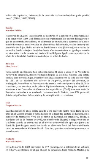 militar de izquierdas, defensor de la causa de la clase trabajadora y del pueblo
vasco” (El País, 10/02/1980).
Benito
Morales Fabián
Miembros de ETA (m) lo asesinaron de dos tiros en la cabeza en la madrugada del
2 de octubre de 1980. Una llamada de esa organización dio cuenta del lugar en el
que se encontraba su cadáver, en el interior de su taxi, en la carretera N-1, en el
mismo Errenteria. Tenía 40 años en el momento del atentado, estaba casado y era
padre de tres hijos. Había nacido en Santibáñez el Alto (Cáceres) y era vecino de
esta villa, donde trabajaba desde hacía seis años como taxista. Al igual que sucedió
un año antes con la muerte del taxista Sixto Holgado Agudo, sus compañeros de
oficio de la localidad decidieron no trabajar en señal de duelo.
Antonio
Díaz García
Había nacido en Donostia-San Sebastián hacía 31 años y vivía en la Avenida de
Navarra de Errenteria, donde era dueño del pub La Gramola. Antonio Díaz estaba
casado, pero no tenía hijos. Miembros de ETA acabaron con su vida el 5 de enero
de 1981 en las escaleras del interior de su portal, delante del ascensor, de
madrugada. Su cadáver no fue encontrado hasta la mañana siguiente, a las 06.00 de
la mañana, con dos tiros en la cabeza. Equivocadamente, hubo quien adjudicó el
atentado a los Comandos Autónomos Anticapitalistas (CCAA) tras una serie de
llamadas realizadas a un medio de comunicación de Bizkaia, pero ETA presentó
detalles significativos del atentado y de su implicación en el mismo.
José
Fragoso Martín
Guardia civil de 35 años, estaba casado y era padre de cuatro hijos. Llevaba siete
años en el Cuerpo armado y había nacido en la localidad costera de Larache, en el
noroeste de Marruecos. Vivía en el barrio de Larzabal, en Errenteria, donde, al
atardecer del 16 de febrero de 1982, un miembro de ETA (m) le disparó un tiro en
la cabeza cuando se encontraba en el interior de su vehículo, aparcado junto a su
domicilio. José Fragoso estaba destinado en el servicio fiscal del Puerto de Pasaia,
como su compañero Modesto Martín Sánchez, que fue asesinado igualmente un
mes después.
Modesto
Martín Sánchez
El 15 de marzo de 1982, miembros de ETA (m) disparan al interior de un vehículo
en el barrio de Beraun, en el que el cabo de la Guardia Civil, Modesto Martín, y su
38
 