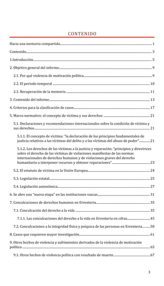 CONTENIDO
Hacia una memoria compartida......................................................................................................................1
Contenido................................................................................................................................................................. 3
1.Introducción........................................................................................................................................................ 5
2. Objetivo general del informe.......................................................................................................................9
2.1. Por qué violencia de motivación política.......................................................................................9
2.2. El periodo temporal ............................................................................................................................10
2.3. Recuperación de la memoria ...........................................................................................................11
3. Contenido del informe................................................................................................................................. 13
4. Criterios para la clasificación de casos.................................................................................................17
5. Marco normativo: el concepto de víctima y sus derechos ...........................................................21
5.1. Declaraciones y recomendaciones internacionales sobre la condición de víctima y
sus derechos.................................................................................................................................................... 21
5.1.1. El concepto de víctima: “la declaración de los principios fundamentales de
justicia relativos a las víctimas del delito y a las víctimas del abuso de poder”..............21
5.1.2. Los derechos de las víctimas a la justicia y reparación: “principios y directrices
sobre el derecho de las víctimas de violaciones manifiestas de las normas
internacionales de derechos humanos y de violaciones graves del derecho
humanitario a interponer recursos y obtener reparaciones”.................................................23
5.2. El estatuto de víctima en la Unión Europea...............................................................................24
5.3. Legislación estatal................................................................................................................................ 25
5.4. Legislación autonómica......................................................................................................................27
6. Se abre una “nueva etapa” en las instituciones vascas...................................................................31
7. Conculcaciones de derechos humanos en Errenteria.....................................................................35
7.1. Conculcación del derecho a la vida ...............................................................................................35
7.1.1. Las conculcaciones del derecho a la vida en Errenteria en cifras.............................45
7.2. Conculcaciones a la integridad física y psíquica de las personas en Errenteria..........50
8. Casos que requieren mayor investigación..........................................................................................61
9. Otros hechos de violencia y sufrimientos derivados de la violencia de motivación
política ................................................................................................................................................................... 65
9.1. Otros hechos de violencia política con resultado de muerte...............................................67
3
 