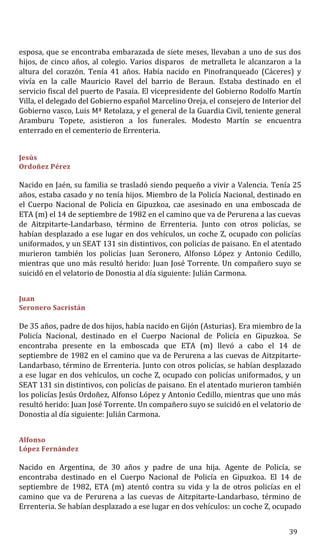 esposa, que se encontraba embarazada de siete meses, llevaban a uno de sus dos
hijos, de cinco años, al colegio. Varios disparos de metralleta le alcanzaron a la
altura del corazón. Tenía 41 años. Había nacido en Pinofranqueado (Cáceres) y
vivía en la calle Mauricio Ravel del barrio de Beraun. Estaba destinado en el
servicio fiscal del puerto de Pasaia. El vicepresidente del Gobierno Rodolfo Martín
Villa, el delegado del Gobierno español Marcelino Oreja, el consejero de Interior del
Gobierno vasco, Luis Mª Retolaza, y el general de la Guardia Civil, teniente general
Aramburu Topete, asistieron a los funerales. Modesto Martín se encuentra
enterrado en el cementerio de Errenteria.
Jesús
Ordoñez Pérez
Nacido en Jaén, su familia se trasladó siendo pequeño a vivir a Valencia. Tenía 25
años, estaba casado y no tenía hijos. Miembro de la Policía Nacional, destinado en
el Cuerpo Nacional de Policía en Gipuzkoa, cae asesinado en una emboscada de
ETA (m) el 14 de septiembre de 1982 en el camino que va de Perurena a las cuevas
de Aitzpitarte-Landarbaso, término de Errenteria. Junto con otros policías, se
habían desplazado a ese lugar en dos vehículos, un coche Z, ocupado con policías
uniformados, y un SEAT 131 sin distintivos, con policías de paisano. En el atentado
murieron también los policías Juan Seronero, Alfonso López y Antonio Cedillo,
mientras que uno más resultó herido: Juan José Torrente. Un compañero suyo se
suicidó en el velatorio de Donostia al día siguiente: Julián Carmona.
Juan
Seronero Sacristán
De 35 años, padre de dos hijos, había nacido en Gijón (Asturias). Era miembro de la
Policía Nacional, destinado en el Cuerpo Nacional de Policía en Gipuzkoa. Se
encontraba presente en la emboscada que ETA (m) llevó a cabo el 14 de
septiembre de 1982 en el camino que va de Perurena a las cuevas de Aitzpitarte-
Landarbaso, término de Errenteria. Junto con otros policías, se habían desplazado
a ese lugar en dos vehículos, un coche Z, ocupado con policías uniformados, y un
SEAT 131 sin distintivos, con policías de paisano. En el atentado murieron también
los policías Jesús Ordoñez, Alfonso López y Antonio Cedillo, mientras que uno más
resultó herido: Juan José Torrente. Un compañero suyo se suicidó en el velatorio de
Donostia al día siguiente: Julián Carmona.
Alfonso
López Fernández
Nacido en Argentina, de 30 años y padre de una hija. Agente de Policía, se
encontraba destinado en el Cuerpo Nacional de Policía en Gipuzkoa. El 14 de
septiembre de 1982, ETA (m) atentó contra su vida y la de otros policías en el
camino que va de Perurena a las cuevas de Aitzpitarte-Landarbaso, término de
Errenteria. Se habían desplazado a ese lugar en dos vehículos: un coche Z, ocupado
39
 