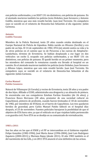 con policías uniformados, y un SEAT 131 sin distintivos, con policías de paisano. En
el atentado murieron también los policías Jesús Ordoñez, Juan Seronero y Antonio
Cedillo, mientras que uno más resultó herido: Juan José Torrente. Un compañero
suyo se suicidó en el velatorio de Donostia-San Sebastián al día siguiente: Julián
Carmona.
Antonio
Cedillo Toscano
Miembro de la Policía Nacional, tenía 29 años cuando estaba destinado en el
Cuerpo Nacional de Policía de Gipuzkoa. Había nacido en Olivares (Sevilla) y era
padre de un hijo. El 14 de septiembre de 1982, ETA (m) atentó contra su vida y la
de otros policías en el camino que va de Perurena a las cuevas de Aitzpitarte-
Landarbaso, término de Errenteria. Se habían desplazado a ese lugar en dos
vehículos: un coche Z, ocupado con policías uniformados, y un SEAT 131 sin
distintivos, con policías de paisano. Él quedó herido en un primer momento, pero
los miembros del comando lo remataron cuando era llevado al hospital en un
camión. En el atentado murieron también los policías Jesús Ordoñez, Juan Seronero
y Alfonso López, mientras que uno más resultó herido: Juan José Torrente. Un
compañero suyo se suicidó en el velatorio de Donostia-San Sebastián al día
siguiente: Julián Carmona.
Carlos Manuel
Patiño Casanova
Natural de Villamayor (A Coruña) y vecino de Errenteria, tenía 28 años y era padre
de dos hijos. Afiliado a CCOO, administraba una droguería y un almacén de pintura.
Se encontraba con sus compañeros Esteban Fariñas González (de 26 años), y
Francisco Rosco Herrauzo (38 años, promotor de una sociedad cultural en
Capuchinos), pintores de profesión, cuando fueron tiroteados el 18 de noviembre
de 1982, por miembros de ETA(m), en el barrio de Capuchinos. Los tres quedaron
heridos de gravedad, pero Carlos Manuel Patiño falleció en el hospital días
después, el 23 de noviembre. Fuentes policiales barajaron la posibilidad de que el
objetivo de ETA fuera otro, ya que el vehículo en el que viajaban había pertenecido
a un guardia civil. Pero ETA no se desdijo en su comunicado de reivindicación.
1983 a 2011
Son los años en los que el PSOE y el PP se intercambian en el Gobierno español:
Felipe González (1982-1996), José María Aznar (1996-2004), José Luis Rodríguez
Zapatero (2004-2011) y Mariano Rajoy (desde 2011). El año 1983 también es el
del nacimiento de los GAL, y en 2011 ETA anunció el cese definitivo de las armas.
40
 