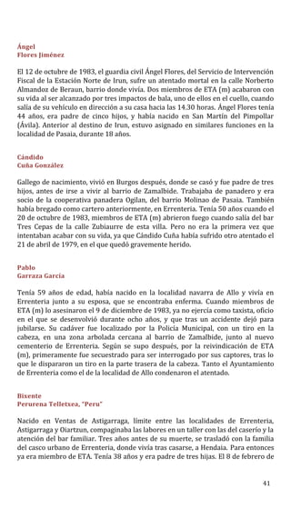 Ángel
Flores Jiménez
El 12 de octubre de 1983, el guardia civil Ángel Flores, del Servicio de Intervención
Fiscal de la Estación Norte de Irun, sufre un atentado mortal en la calle Norberto
Almandoz de Beraun, barrio donde vivía. Dos miembros de ETA (m) acabaron con
su vida al ser alcanzado por tres impactos de bala, uno de ellos en el cuello, cuando
salía de su vehículo en dirección a su casa hacia las 14.30 horas. Ángel Flores tenía
44 años, era padre de cinco hijos, y había nacido en San Martín del Pimpollar
(Ávila). Anterior al destino de Irun, estuvo asignado en similares funciones en la
localidad de Pasaia, durante 18 años.
Cándido
Cuña González
Gallego de nacimiento, vivió en Burgos después, donde se casó y fue padre de tres
hijos, antes de irse a vivir al barrio de Zamalbide. Trabajaba de panadero y era
socio de la cooperativa panadera Ogilan, del barrio Molinao de Pasaia. También
había bregado como cartero anteriormente, en Errenteria. Tenía 50 años cuando el
20 de octubre de 1983, miembros de ETA (m) abrieron fuego cuando salía del bar
Tres Cepas de la calle Zubiaurre de esta villa. Pero no era la primera vez que
intentaban acabar con su vida, ya que Cándido Cuña había sufrido otro atentado el
21 de abril de 1979, en el que quedó gravemente herido.
Pablo
Garraza García
Tenía 59 años de edad, había nacido en la localidad navarra de Allo y vivía en
Errenteria junto a su esposa, que se encontraba enferma. Cuando miembros de
ETA (m) lo asesinaron el 9 de diciembre de 1983, ya no ejercía como taxista, oficio
en el que se desenvolvió durante ocho años, y que tras un accidente dejó para
jubilarse. Su cadáver fue localizado por la Policía Municipal, con un tiro en la
cabeza, en una zona arbolada cercana al barrio de Zamalbide, junto al nuevo
cementerio de Errenteria. Según se supo después, por la reivindicación de ETA
(m), primeramente fue secuestrado para ser interrogado por sus captores, tras lo
que le dispararon un tiro en la parte trasera de la cabeza. Tanto el Ayuntamiento
de Errenteria como el de la localidad de Allo condenaron el atentado.
Bixente
Perurena Telletxea, “Peru”
Nacido en Ventas de Astigarraga, límite entre las localidades de Errenteria,
Astigarraga y Oiartzun, compaginaba las labores en un taller con las del caserío y la
atención del bar familiar. Tres años antes de su muerte, se trasladó con la familia
del casco urbano de Errenteria, donde vivía tras casarse, a Hendaia. Para entonces
ya era miembro de ETA. Tenía 38 años y era padre de tres hijas. El 8 de febrero de
41
 