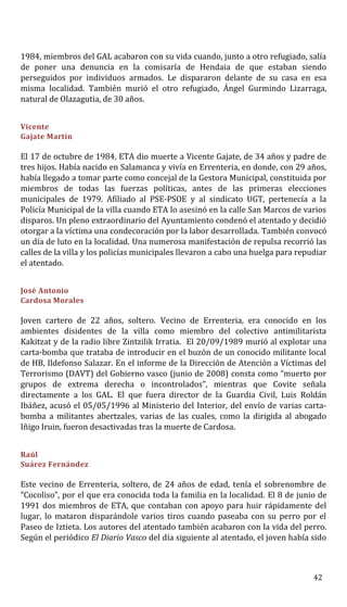 1984, miembros del GAL acabaron con su vida cuando, junto a otro refugiado, salía
de poner una denuncia en la comisaría de Hendaia de que estaban siendo
perseguidos por individuos armados. Le dispararon delante de su casa en esa
misma localidad. También murió el otro refugiado, Ángel Gurmindo Lizarraga,
natural de Olazagutia, de 30 años.
Vicente
Gajate Martín
El 17 de octubre de 1984, ETA dio muerte a Vicente Gajate, de 34 años y padre de
tres hijos. Había nacido en Salamanca y vivía en Errenteria, en donde, con 29 años,
había llegado a tomar parte como concejal de la Gestora Municipal, constituida por
miembros de todas las fuerzas políticas, antes de las primeras elecciones
municipales de 1979. Afiliado al PSE-PSOE y al sindicato UGT, pertenecía a la
Policía Municipal de la villa cuando ETA lo asesinó en la calle San Marcos de varios
disparos. Un pleno extraordinario del Ayuntamiento condenó el atentado y decidió
otorgar a la víctima una condecoración por la labor desarrollada. También convocó
un día de luto en la localidad. Una numerosa manifestación de repulsa recorrió las
calles de la villa y los policías municipales llevaron a cabo una huelga para repudiar
el atentado.
José Antonio
Cardosa Morales
Joven cartero de 22 años, soltero. Vecino de Errenteria, era conocido en los
ambientes disidentes de la villa como miembro del colectivo antimilitarista
Kakitzat y de la radio libre Zintzilik Irratia. El 20/09/1989 murió al explotar una
carta-bomba que trataba de introducir en el buzón de un conocido militante local
de HB, Ildefonso Salazar. En el informe de la Dirección de Atención a Víctimas del
Terrorismo (DAVT) del Gobierno vasco (junio de 2008) consta como “muerto por
grupos de extrema derecha o incontrolados”, mientras que Covite señala
directamente a los GAL. El que fuera director de la Guardia Civil, Luis Roldán
Ibáñez, acusó el 05/05/1996 al Ministerio del Interior, del envío de varias carta-
bomba a militantes abertzales, varias de las cuales, como la dirigida al abogado
Iñigo Iruin, fueron desactivadas tras la muerte de Cardosa.
Raúl
Suárez Fernández
Este vecino de Errenteria, soltero, de 24 años de edad, tenía el sobrenombre de
“Cocoliso”, por el que era conocida toda la familia en la localidad. El 8 de junio de
1991 dos miembros de ETA, que contaban con apoyo para huir rápidamente del
lugar, lo mataron disparándole varios tiros cuando paseaba con su perro por el
Paseo de Iztieta. Los autores del atentado también acabaron con la vida del perro.
Según el periódico El Diario Vasco del día siguiente al atentado, el joven había sido
42
 