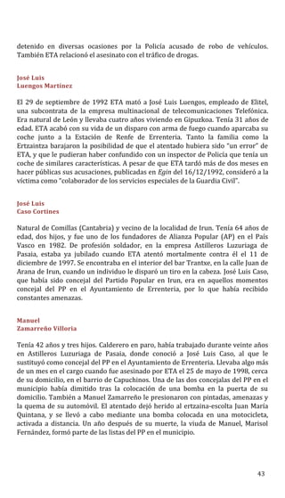 detenido en diversas ocasiones por la Policía acusado de robo de vehículos.
También ETA relacionó el asesinato con el tráfico de drogas.
José Luis
Luengos Martínez
El 29 de septiembre de 1992 ETA mató a José Luis Luengos, empleado de Elitel,
una subcontrata de la empresa multinacional de telecomunicaciones Telefónica.
Era natural de León y llevaba cuatro años viviendo en Gipuzkoa. Tenía 31 años de
edad. ETA acabó con su vida de un disparo con arma de fuego cuando aparcaba su
coche junto a la Estación de Renfe de Errenteria. Tanto la familia como la
Ertzaintza barajaron la posibilidad de que el atentado hubiera sido “un error” de
ETA, y que le pudieran haber confundido con un inspector de Policía que tenía un
coche de similares características. A pesar de que ETA tardó más de dos meses en
hacer públicas sus acusaciones, publicadas en Egin del 16/12/1992, consideró a la
víctima como “colaborador de los servicios especiales de la Guardia Civil”.
José Luis
Caso Cortines
Natural de Comillas (Cantabria) y vecino de la localidad de Irun. Tenía 64 años de
edad, dos hijos, y fue uno de los fundadores de Alianza Popular (AP) en el País
Vasco en 1982. De profesión soldador, en la empresa Astilleros Luzuriaga de
Pasaia, estaba ya jubilado cuando ETA atentó mortalmente contra él el 11 de
diciembre de 1997. Se encontraba en el interior del bar Trantxe, en la calle Juan de
Arana de Irun, cuando un individuo le disparó un tiro en la cabeza. José Luis Caso,
que había sido concejal del Partido Popular en Irun, era en aquellos momentos
concejal del PP en el Ayuntamiento de Errenteria, por lo que había recibido
constantes amenazas.
Manuel
Zamarreño Villoria
Tenía 42 años y tres hijos. Calderero en paro, había trabajado durante veinte años
en Astilleros Luzuriaga de Pasaia, donde conoció a José Luis Caso, al que le
sustituyó como concejal del PP en el Ayuntamiento de Errenteria. Llevaba algo más
de un mes en el cargo cuando fue asesinado por ETA el 25 de mayo de 1998, cerca
de su domicilio, en el barrio de Capuchinos. Una de las dos concejalas del PP en el
municipio había dimitido tras la colocación de una bomba en la puerta de su
domicilio. También a Manuel Zamarreño le presionaron con pintadas, amenazas y
la quema de su automóvil. El atentado dejó herido al ertzaina-escolta Juan María
Quintana, y se llevó a cabo mediante una bomba colocada en una motocicleta,
activada a distancia. Un año después de su muerte, la viuda de Manuel, Marisol
Fernández, formó parte de las listas del PP en el municipio.
43
 