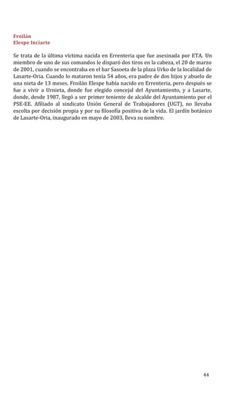 Froilán
Elespe Inciarte
Se trata de la última víctima nacida en Errenteria que fue asesinada por ETA. Un
miembro de uno de sus comandos le disparó dos tiros en la cabeza, el 20 de marzo
de 2001, cuando se encontraba en el bar Sasoeta de la plaza Urko de la localidad de
Lasarte-Oria. Cuando lo mataron tenía 54 años, era padre de dos hijos y abuelo de
una nieta de 13 meses. Froilán Elespe había nacido en Errenteria, pero después se
fue a vivir a Urnieta, donde fue elegido concejal del Ayuntamiento, y a Lasarte,
donde, desde 1987, llegó a ser primer teniente de alcalde del Ayuntamiento por el
PSE-EE. Afiliado al sindicato Unión General de Trabajadores (UGT), no llevaba
escolta por decisión propia y por su filosofía positiva de la vida. El jardín botánico
de Lasarte-Oria, inaugurado en mayo de 2003, lleva su nombre.
44
 