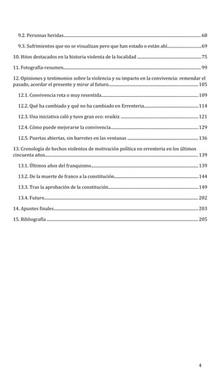 9.2. Personas heridas................................................................................................................................... 68
9.3. Sufrimientos que no se visualizan pero que han estado o están ahí................................69
10. Hitos destacados en la historia violenta de la localidad .............................................................75
11. Fotografía-resumen................................................................................................................................... 99
12. Opiniones y testimonios sobre la violencia y su impacto en la convivencia: remendar el
pasado, acordar el presente y mirar al futuro.....................................................................................105
12.1. Convivencia rota o muy resentida............................................................................................109
12.2. Qué ha cambiado y qué no ha cambiado en Errenteria....................................................114
12.3. Una iniciativa caló y tuvo gran eco: eraikiz ..........................................................................121
12.4. Cómo puede mejorarse la convivencia...................................................................................129
12.5. Puertas abiertas, sin barrotes en las ventanas ...................................................................136
13. Cronología de hechos violentos de motivación política en errenteria en los últimos
cincuenta años.................................................................................................................................................. 139
13.1. Últimos años del franquismo......................................................................................................139
13.2. De la muerte de franco a la constitución................................................................................144
13.3. Tras la aprobación de la constitución......................................................................................149
13.4. Futuro................................................................................................................................................... 202
14. Apuntes finales.......................................................................................................................................... 203
15. Bibliografía ................................................................................................................................................ 205
4
 
