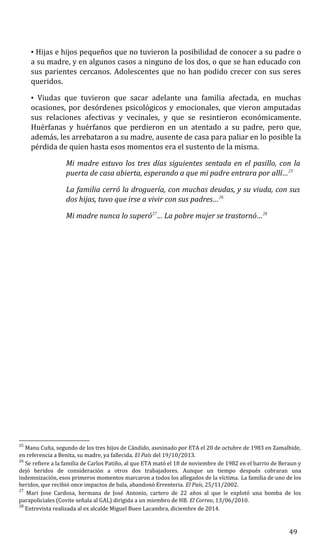 • Hijas e hijos pequeños que no tuvieron la posibilidad de conocer a su padre o
a su madre, y en algunos casos a ninguno de los dos, o que se han educado con
sus parientes cercanos. Adolescentes que no han podido crecer con sus seres
queridos.
• Viudas que tuvieron que sacar adelante una familia afectada, en muchas
ocasiones, por desórdenes psicológicos y emocionales, que vieron amputadas
sus relaciones afectivas y vecinales, y que se resintieron económicamente.
Huérfanas y huérfanos que perdieron en un atentado a su padre, pero que,
además, les arrebataron a su madre, ausente de casa para paliar en lo posible la
pérdida de quien hasta esos momentos era el sustento de la misma.
Mi madre estuvo los tres días siguientes sentada en el pasillo, con la
puerta de casa abierta, esperando a que mi padre entrara por allí…25
La familia cerró la droguería, con muchas deudas, y su viuda, con sus
dos hijas, tuvo que irse a vivir con sus padres…26
Mi madre nunca lo superó27
… La pobre mujer se trastornó…28
25
Manu Cuña, segundo de los tres hijos de Cándido, asesinado por ETA el 20 de octubre de 1983 en Zamalbide,
en referencia a Benita, su madre, ya fallecida. El País del 19/10/2013.
26
Se refiere a la familia de Carlos Patiño, al que ETA mató el 18 de noviembre de 1982 en el barrio de Beraun y
dejó heridos de consideración a otros dos trabajadores. Aunque un tiempo después cobraran una
indemnización, esos primeros momentos marcaron a todos los allegados de la víctima. La familia de uno de los
heridos, que recibió once impactos de bala, abandonó Errenteria. El País, 25/11/2002.
27
Mari Jose Cardosa, hermana de José Antonio, cartero de 22 años al que le explotó una bomba de los
parapoliciales (Covite señala al GAL) dirigida a un miembro de HB. El Correo, 13/06/2010.
28
Entrevista realizada al ex alcalde Miguel Buen Lacambra, diciembre de 2014.
49
 