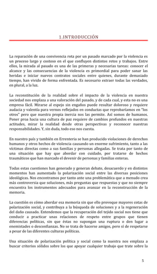1.INTRODUCCIÓN
La reparación de una convivencia rota por un pasado marcado por la violencia es
un proceso largo y costoso en el que confluyen distintos retos y trabajos. Entre
ellos, la mirada al pasado es una de las primeras y necesarias tareas: conocer el
alcance y las consecuencias de la violencia es primordial para poder sanar las
heridas e iniciar nuevos contratos sociales entre quienes, durante demasiado
tiempo, han vivido de forma enfrentada. Es necesario extraer todas las verdades,
en plural, a la luz.
La reconstitución de la realidad sobre el impacto de la violencia en nuestra
sociedad nos emplaza a una valoración del pasado, y de cada cual, y esta no es una
empresa fácil. Mirarse al espejo sin engaños puede resultar doloroso y requiere
audacia y valentía para vernos reflejados en conductas que reprobaríamos en “los
otros” pero que nuestra propia inercia nos las permite. Así somos de humanos.
Poner proa hacia una cultura de paz requiere de cambios profundos en nuestras
actitudes, mirar la realidad desde otras perspectivas y reconocer nuestras
responsabilidades. Y, sin duda, todo eso nos cuesta.
En nuestro país y también en Errenteria se han producido violaciones de derechos
humanos y otros hechos de violencia causando un enorme sufrimiento, tanto a las
víctimas directas como a sus familias y personas allegadas. Se trata por tanto de
una situación que hay que abordar con cuidado, por tratarse de hechos
traumáticos que han marcado el devenir de personas y familias enteras.
Todas estas cuestiones han generado y generan debate, desacuerdo y en distintos
momentos han aumentado la polarización social entre las diversas posiciones
ideológicas. Nos encontramos por tanto ante una problemática que a menudo crea
más controversia que soluciones, más preguntas que respuestas y que no siempre
encuentra los instrumentos adecuados para avanzar en la reconstrucción de la
memoria.
La cuestión es cómo abordar esa memoria sin que ello provoque mayores cotas de
polarización social, y contribuya a la búsqueda de soluciones y a la regeneración
del daño causado. Entendemos que la recuperación del tejido social nos tiene que
conducir a practicar unas relaciones de respeto entre grupos que tienen
diferencias políticas, sin que éstas no supongan una ruptura o den lugar a
enemistades o desconfianzas. No se trata de hacerse amigos, pero sí de respetarse
a pesar de las diferentes culturas políticas.
Una situación de polarización política y social como la nuestra nos emplaza a
buscar criterios sólidos sobre los que apoyar cualquier trabajo que trate sobre la
5
 