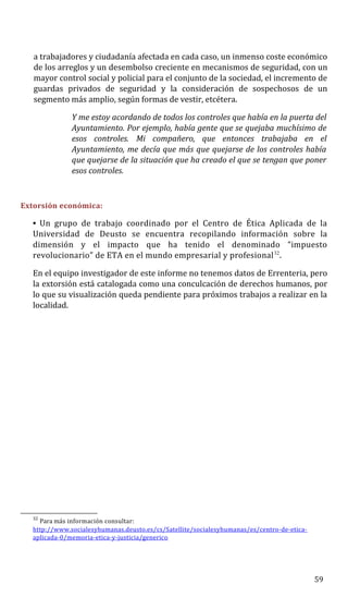 a trabajadores y ciudadanía afectada en cada caso, un inmenso coste económico
de los arreglos y un desembolso creciente en mecanismos de seguridad, con un
mayor control social y policial para el conjunto de la sociedad, el incremento de
guardas privados de seguridad y la consideración de sospechosos de un
segmento más amplio, según formas de vestir, etcétera.
Y me estoy acordando de todos los controles que había en la puerta del
Ayuntamiento. Por ejemplo, había gente que se quejaba muchísimo de
esos controles. Mi compañero, que entonces trabajaba en el
Ayuntamiento, me decía que más que quejarse de los controles había
que quejarse de la situación que ha creado el que se tengan que poner
esos controles.
Extorsión económica:
• Un grupo de trabajo coordinado por el Centro de Ética Aplicada de la
Universidad de Deusto se encuentra recopilando información sobre la
dimensión y el impacto que ha tenido el denominado “impuesto
revolucionario” de ETA en el mundo empresarial y profesional32
.
En el equipo investigador de este informe no tenemos datos de Errenteria, pero
la extorsión está catalogada como una conculcación de derechos humanos, por
lo que su visualización queda pendiente para próximos trabajos a realizar en la
localidad.
32
Para más información consultar:
http://www.socialesyhumanas.deusto.es/cs/Satellite/socialesyhumanas/es/centro-de-etica-
aplicada-0/memoria-etica-y-justicia/generico
59
 