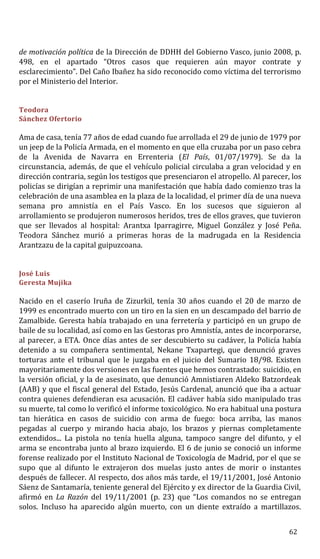 de motivación política de la Dirección de DDHH del Gobierno Vasco, junio 2008, p.
498, en el apartado “Otros casos que requieren aún mayor contrate y
esclarecimiento”. Del Caño Ibañez ha sido reconocido como víctima del terrorismo
por el Ministerio del Interior.
Teodora
Sánchez Ofertorio
Ama de casa, tenía 77 años de edad cuando fue arrollada el 29 de junio de 1979 por
un jeep de la Policía Armada, en el momento en que ella cruzaba por un paso cebra
de la Avenida de Navarra en Errenteria (El País, 01/07/1979). Se da la
circunstancia, además, de que el vehículo policial circulaba a gran velocidad y en
dirección contraria, según los testigos que presenciaron el atropello. Al parecer, los
policías se dirigían a reprimir una manifestación que había dado comienzo tras la
celebración de una asamblea en la plaza de la localidad, el primer día de una nueva
semana pro amnistía en el País Vasco. En los sucesos que siguieron al
arrollamiento se produjeron numerosos heridos, tres de ellos graves, que tuvieron
que ser llevados al hospital: Arantxa Iparragirre, Miguel González y José Peña.
Teodora Sánchez murió a primeras horas de la madrugada en la Residencia
Arantzazu de la capital guipuzcoana.
José Luis
Geresta Mujika
Nacido en el caserío Iruña de Zizurkil, tenía 30 años cuando el 20 de marzo de
1999 es encontrado muerto con un tiro en la sien en un descampado del barrio de
Zamalbide. Geresta había trabajado en una ferretería y participó en un grupo de
baile de su localidad, así como en las Gestoras pro Amnistía, antes de incorporarse,
al parecer, a ETA. Once días antes de ser descubierto su cadáver, la Policía había
detenido a su compañera sentimental, Nekane Txapartegi, que denunció graves
torturas ante el tribunal que le juzgaba en el juicio del Sumario 18/98. Existen
mayoritariamente dos versiones en las fuentes que hemos contrastado: suicidio, en
la versión oficial, y la de asesinato, que denunció Amnistiaren Aldeko Batzordeak
(AAB) y que el fiscal general del Estado, Jesús Cardenal, anunció que iba a actuar
contra quienes defendieran esa acusación. El cadáver había sido manipulado tras
su muerte, tal como lo verificó el informe toxicológico. No era habitual una postura
tan hierática en casos de suicidio con arma de fuego: boca arriba, las manos
pegadas al cuerpo y mirando hacia abajo, los brazos y piernas completamente
extendidos... La pistola no tenía huella alguna, tampoco sangre del difunto, y el
arma se encontraba junto al brazo izquierdo. El 6 de junio se conoció un informe
forense realizado por el Instituto Nacional de Toxicología de Madrid, por el que se
supo que al difunto le extrajeron dos muelas justo antes de morir o instantes
después de fallecer. Al respecto, dos años más tarde, el 19/11/2001, José Antonio
Sáenz de Santamaría, teniente general del Ejército y ex director de la Guardia Civil,
afirmó en La Razón del 19/11/2001 (p. 23) que “Los comandos no se entregan
solos. Incluso ha aparecido algún muerto, con un diente extraído a martillazos.
62
 