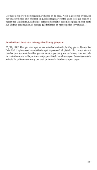 Después de morir no se pegan martillazos en la boca. No lo digo como crítica. No
hay más remedio que emplear la guerra irregular contra unos tíos que vienen a
matar por la espalda. Está bien el estado de derecho, pero no se puede llevar hasta
sus últimas consecuencias, porque quedaríamos en manos de los terroristas”.
En relación al derecho a la integridad física y psíquica:
05/02/1982. Una persona que se encontraba haciendo footing por el Monte San
Cristóbal tropieza con un obstáculo que explosionó al pisarlo. Se trataba de una
bomba que le causó heridas graves en una pierna y en un brazo, con metralla
incrustada en una axila y en una oreja, perdiendo mucha sangre. Desconocemos la
autoría de quién o quiénes, y por qué, pusieron la bomba en aquel lugar.
63
 
