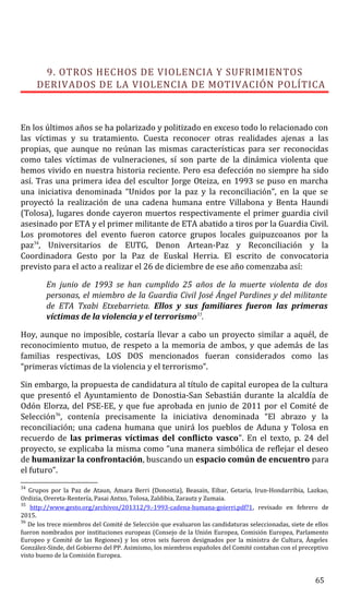 9. OTROS HECHOS DE VIOLENCIA Y SUFRIMIENTOS
DERIVADOS DE LA VIOLENCIA DE MOTIVACIÓN POLÍTICA
En los últimos años se ha polarizado y politizado en exceso todo lo relacionado con
las víctimas y su tratamiento. Cuesta reconocer otras realidades ajenas a las
propias, que aunque no reúnan las mismas características para ser reconocidas
como tales víctimas de vulneraciones, sí son parte de la dinámica violenta que
hemos vivido en nuestra historia reciente. Pero esa defección no siempre ha sido
así. Tras una primera idea del escultor Jorge Oteiza, en 1993 se puso en marcha
una iniciativa denominada “Unidos por la paz y la reconciliación”, en la que se
proyectó la realización de una cadena humana entre Villabona y Benta Haundi
(Tolosa), lugares donde cayeron muertos respectivamente el primer guardia civil
asesinado por ETA y el primer militante de ETA abatido a tiros por la Guardia Civil.
Los promotores del evento fueron catorce grupos locales guipuzcoanos por la
paz34
, Universitarios de EUTG, Denon Artean-Paz y Reconciliación y la
Coordinadora Gesto por la Paz de Euskal Herria. El escrito de convocatoria
previsto para el acto a realizar el 26 de diciembre de ese año comenzaba así:
En junio de 1993 se han cumplido 25 años de la muerte violenta de dos
personas, el miembro de la Guardia Civil José Ángel Pardines y del militante
de ETA Txabi Etxebarrieta. Ellos y sus familiares fueron las primeras
víctimas de la violencia y el terrorismo35
.
Hoy, aunque no imposible, costaría llevar a cabo un proyecto similar a aquél, de
reconocimiento mutuo, de respeto a la memoria de ambos, y que además de las
familias respectivas, LOS DOS mencionados fueran considerados como las
“primeras víctimas de la violencia y el terrorismo”.
Sin embargo, la propuesta de candidatura al título de capital europea de la cultura
que presentó el Ayuntamiento de Donostia-San Sebastián durante la alcaldía de
Odón Elorza, del PSE-EE, y que fue aprobada en junio de 2011 por el Comité de
Selección36
, contenía precisamente la iniciativa denominada “El abrazo y la
reconciliación; una cadena humana que unirá los pueblos de Aduna y Tolosa en
recuerdo de las primeras víctimas del conflicto vasco”. En el texto, p. 24 del
proyecto, se explicaba la misma como “una manera simbólica de reflejar el deseo
de humanizar la confrontación, buscando un espacio común de encuentro para
el futuro”.
34
Grupos por la Paz de Ataun, Amara Berri (Donostia), Beasain, Eibar, Getaria, Irun-Hondarribia, Lazkao,
Ordizia, Orereta-Rentería, Pasai Antxo, Tolosa, Zaldibia, Zarautz y Zumaia.
35
http://www.gesto.org/archivos/201312/9.-1993-cadena-humana-goierri.pdf?1, revisado en febrero de
2015.
36
De los trece miembros del Comité de Selección que evaluaron las candidaturas seleccionadas, siete de ellos
fueron nombrados por instituciones europeas (Consejo de la Unión Europea, Comisión Europea, Parlamento
Europeo y Comité de las Regiones) y los otros seis fueron designados por la ministra de Cultura, Ángeles
González-Sinde, del Gobierno del PP. Asimismo, los miembros españoles del Comité contaban con el preceptivo
visto bueno de la Comisión Europea.
65
 