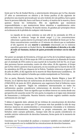 Gesto por la Paz de Euskal Herria, y anteriormente Artesanos por la Paz, durante
27 años se concentraron en silencio y de forma pacífica al día siguiente de
producirse una muerte provocada por un acto violento de raíz política, fuera quien
fuera la persona fallecida, fuera cual fuera el modo y el motivo de la muerte y fuera
quienes fueran los victimarios. Ello no significaba que mezclaran
responsabilidades o que mantuvieran falsas simetrías o equidistancias entre
diferentes violencias y víctimas. Ni mucho menos. Se guiaban por principios éticos
en la denuncia de la pérdida de cualquier vida humana:
La repudia de los actos violentos va más allá de los atentados de ETA, se
rechaza la violencia “venga de donde venga” (…) Las concentraciones
silenciosas o gestos fueron la principal seña de identidad de Gesto por la Paz.
Estas concentraciones consistían en 15 minutos de silencio que se realizaban
al día siguiente de una muerte o asesinato relacionado con la violencia
específica generada en Euskal Herria. Se reivindicaba el derecho a la vida
de todo ser humano, incluso de quien pretendía terminar con la vida de
otro”37
.
Por poner un ejemplo de Errenteria, el Grupo por la Paz de la localidad seguía esos
mismos criterios. Así, el 30 de mayo de 1991 se concentró en la Alameda de Gamón
por el atentado de ETA contra la casa-cuartel de la Guardia Civil de Vic, en el que
diez personas fueron asesinadas, cuatro de ellas niñas. Al día siguiente, el Grupo
por la Paz volvió a ponerse tras la pancarta, en esa ocasión por la muerte de dos de
los miembros de ETA por disparos de la Policía. También reiteraron el gesto el 25
de julio de 2001, al día siguiente de la muerte de Olaia Kastresana Landaberea, de
22 años, muerta al explotar la bomba que estaba manipulando en Torrevieja.
Por su parte, Manuela Carmena, Jon Mirena Landa, Ramón Múgica y Juan Mª
Uriarte, en el Informe-base de vulneraciones de derechos humanos en el caso vasco
(1960-2013), de junio de 2013, plantearon una sugerencia final al Gobierno vasco
que decía lo siguiente: “Según los estándares internacionales no todos los
sufrimientos pueden considerarse vulneraciones de derechos humanos”. Y a
continuación añadían: “Esto no significa que no deban tenerse en cuenta desde una
perspectiva de sanación social. Por otra parte, la empatía es el signo más elemental
de humanismo y civilización. Nuestra historia reciente registra también mucho
sufrimiento de este tipo”.
Y daban el siguiente dato: además de las víctimas de conculcaciones de derechos
humanos, “téngase en cuenta que 277 personas más han perdido la vida de muy
diversas maneras en acontecimientos o circunstancias vinculadas a la violencia:
suicidios, enfrentamientos, manipulando su propio armamento, por disparos
fortuitos entre cuerpos policiales... Aunque todo ello no pueda considerarse en
sentido estricto vulneración de derechos humanos, forma parte de la memoria de
lo sucedido”.
Concluían con “la necesidad de analizar y reconocer también esta realidad”, pero
no de compararla con la realidad de las conculcaciones de derechos humanos.
37
Gesto por la Paz: http://www.gesto.org/es/movilizacion-social/gestos/, consultado en febrero de 2015.
66
 