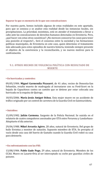 Separar lo que es memoria de lo que son conculcaciones
Por nuestra parte, hemos incluido algunas de estas realidades en este apartado,
para que se conozca y se analice esta realidad desde las instancias locales, sin
precipitaciones. La prioridad, insistimos, está en atender el tratamiento a llevar a
cabo ante las conculcaciones de derechos humanos detectadas en Errenteria. Pero,
¿qué hacer con estas otras casuísticas? ¿No merecen conocerse los casos para tener
una posición al respecto?... Será el consenso entre la sociedad y las formaciones
políticas municipales, de Errenteria en este caso, quien determine el tratamiento
más adecuado para estos episodios de nuestra historia, teniendo siempre presente
el objetivo de la convivencia y la reconciliación, y no nuevos motivos para la
confrontación.
9.1. OTROS HECHOS DE VIOLENCIA POLÍTICA CON RESULTADO DE
MUERTE
• En barricadas y controles:
09/05/1984. Miguel Garmendia Picasarri, de 41 años, vecino de Donostia-San
Sebastián, resulta muerto de madrugada al incrustarse con su Ford-Scort en la
bajada de Capuchinos contra un camión que se detiene por estar colocada una
barricada en la esquina de Quiroga.
10/03/2006. María Jesús Amigot Ochoa. Esta mujer muere en un accidente de
tráfico originado por un control de carretera de la Guardia Civil en Gaintxurizketa.
• Suicidios:
15/09/1982. Julián Carmona. Sargento de la Policía Nacional. Se suicida en el
velatorio de cuatro compañeros asesinados por ETA entre Perurena y Landarbaso-
Aitzpitarte el día anterior.
29/06/1988. Mikel Arrastia Agirre, 28 años, natural de Errenteria. Del grupo de
baile Ereintza y monitor de natación. Supuesto miembro de ETA. Se precipita al
vacío desde una casa del barrio de Gaztaño cuando la Guardia Civil rodeó su casa
para detenerle.
• En enfrentamiento con las FSE:
13/08/1984. Pablo Gude Pego, 29 años, natural de Errenteria. Miembro de los
CCAA. Muere en Lasarte-Oria al ser interceptado su coche por guardias civiles de
paisano.
67
 