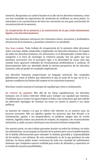 memoria. Busquemos un camino basado en la idea de los derechos humanos, como
nos han enseñado las experiencias de resolución de conflictos en otros países. La
naturaleza y las características de éstos los convierten en una guía convincente de
reconstrucción de la memoria.
La recuperación de la memoria y la construcción de la paz están íntimamente
ligadas a los derechos humanos
Los derechos humanos entroncan tres elementos claves, necesarios y facilitadores
del proceso de la memoria, y permiten constituir a su alrededor:
Una base común: Todo trabajo de recuperación de la memoria debe descansar
sobre una base sólida compartida y legitimada: los Derechos Humanos. El respeto
de todos los derechos humanos, sin exclusiones, es el denominador común ético a
compartir a la hora de investigar la violencia pasada. Son las gafas que nos
permiten acercarnos con el necesario rigor a la diversidad de casos, más aún
cuando éstos aparecen rodeados de circunstancias problemáticas o confusas. El
discernimiento debe ser abordado desde la estricta perspectiva de los derechos
humanos, sólo así podrá ser aceptado ampliamente.
Los derechos humanos proporcionan un lenguaje universal. Son aceptados
globalmente como el árbitro que determina lo que es justo de lo que no lo es, y
quienes establecen los límites del respeto en las relaciones humanas.
Esta base común sustenta el concepto de equidad que viene a continuación:
Un criterio de equidad: Más allá de las falsas equidistancias, los derechos
humanos son el único referente válido para trabajar con equidad que tenemos.
Posibilitan que se traten con igual respeto el dolor y las violaciones que han sufrido
las diferentes tipologías de víctimas sin tener en cuenta la autoría o sus ideas
políticas.
La muestra de respeto a la que se refiere este informe es, en nuestro caso, un
proceso necesario. Ello no significa igualar los procesos que han llevado a la
victimización, igualar a los perpetradores, ni justificar ningún tipo de acción
violenta. Significa tomar una posición de respeto, de empatía y de reconocimiento
incluyente, y, ojalá, un paso inicial para una necesaria historia compartida.
Por nuestra parte, en este trabajo queremos insistir en todas las víctimas, en todos
los sufrimientos, sin jerarquías en función de la autoría pero con el establecimiento
de la debida diferenciación para entender la distinta gravedad y responsabilidad
de los hechos y sus víctimas. De esta constatación es de la que partimos en este
informe. Se busca poder tomar conciencia de toda esa variedad de sufrimientos
humanos que componen nuestra realidad para tratar de aliviarlos y repararlos en
la medida de nuestras posibilidades.
6
 