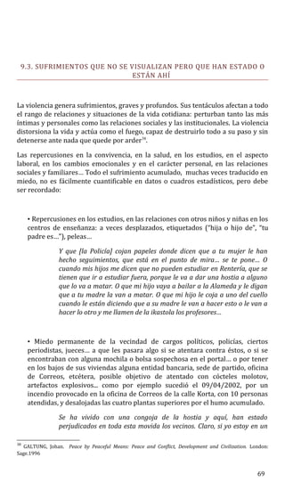 9.3. SUFRIMIENTOS QUE NO SE VISUALIZAN PERO QUE HAN ESTADO O
ESTÁN AHÍ
La violencia genera sufrimientos, graves y profundos. Sus tentáculos afectan a todo
el rango de relaciones y situaciones de la vida cotidiana: perturban tanto las más
íntimas y personales como las relaciones sociales y las institucionales. La violencia
distorsiona la vida y actúa como el fuego, capaz de destruirlo todo a su paso y sin
detenerse ante nada que quede por arder38
.
Las repercusiones en la convivencia, en la salud, en los estudios, en el aspecto
laboral, en los cambios emocionales y en el carácter personal, en las relaciones
sociales y familiares… Todo el sufrimiento acumulado, muchas veces traducido en
miedo, no es fácilmente cuantificable en datos o cuadros estadísticos, pero debe
ser recordado:
• Repercusiones en los estudios, en las relaciones con otros niños y niñas en los
centros de enseñanza: a veces desplazados, etiquetados (“hija o hijo de”, “tu
padre es…”), peleas…
Y que [la Policía] cojan papeles donde dicen que a tu mujer le han
hecho seguimientos, que está en el punto de mira… se te pone… O
cuando mis hijos me dicen que no pueden estudiar en Rentería, que se
tienen que ir a estudiar fuera, porque le va a dar una hostia a alguno
que lo va a matar. O que mi hijo vaya a bailar a la Alameda y le digan
que a tu madre la van a matar. O que mi hijo le coja a uno del cuello
cuando le están diciendo que a su madre le van a hacer esto o le van a
hacer lo otro y me llamen de la ikastola los profesores…
• Miedo permanente de la vecindad de cargos políticos, policías, ciertos
periodistas, jueces… a que les pasara algo si se atentara contra éstos, o si se
encontraban con alguna mochila o bolsa sospechosa en el portal… o por tener
en los bajos de sus viviendas alguna entidad bancaria, sede de partido, oficina
de Correos, etcétera, posible objetivo de atentado con cócteles molotov,
artefactos explosivos... como por ejemplo sucedió el 09/04/2002, por un
incendio provocado en la oficina de Correos de la calle Korta, con 10 personas
atendidas, y desalojadas las cuatro plantas superiores por el humo acumulado.
Se ha vivido con una congoja de la hostia y aquí, han estado
perjudicados en toda esta movida los vecinos. Claro, si yo estoy en un
38
GALTUNG, Johan. Peace by Peaceful Means: Peace and Conflict, Development and Civilization. London:
Sage.1996
69
 