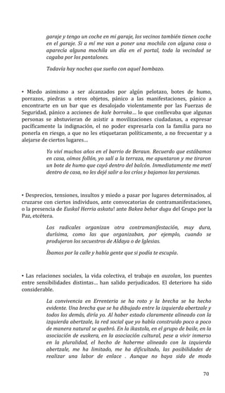 garaje y tengo un coche en mi garaje, los vecinos también tienen coche
en el garaje. Si a mí me van a poner una mochila con alguna cosa o
aparecía alguna mochila un día en el portal, toda la vecindad se
cagaba por los pantalones.
Todavía hay noches que sueño con aquel bombazo.
• Miedo asimismo a ser alcanzados por algún pelotazo, botes de humo,
porrazos, piedras u otros objetos, pánico a las manifestaciones, pánico a
encontrarte en un bar que es desalojado violentamente por las Fuerzas de
Seguridad, pánico a acciones de kale borroka… lo que conllevaba que algunas
personas se abstuvieran de asistir a movilizaciones ciudadanas, a expresar
pacíficamente la indignación, el no poder expresarla con la familia para no
ponerla en riesgo, a que no les etiquetaran políticamente, a no frecuentar y a
alejarse de ciertos lugares…
Yo viví muchos años en el barrio de Beraun. Recuerdo que estábamos
en casa, oímos follón, yo salí a la terraza, me apuntaron y me tiraron
un bote de humo que cayó dentro del balcón. Inmediatamente me metí
dentro de casa, no les dejé salir a los críos y bajamos las persianas.
• Desprecios, tensiones, insultos y miedo a pasar por lugares determinados, al
cruzarse con ciertos individuos, ante convocatorias de contramanifestaciones,
o la presencia de Euskal Herria askatu! ante Bakea behar dugu del Grupo por la
Paz, etcétera.
Los radicales organizan otra contramanifestación, muy dura,
durísima, como las que organizaban, por ejemplo, cuando se
produjeron los secuestros de Aldaya o de Iglesias.
Íbamos por la calle y había gente que si podía te escupía.
• Las relaciones sociales, la vida colectiva, el trabajo en auzolan, los puentes
entre sensibilidades distintas… han salido perjudicados. El deterioro ha sido
considerable.
La convivencia en Errenteria se ha roto y la brecha se ha hecho
evidente. Una brecha que se ha dibujado entre la izquierda abertzale y
todos los demás, diría yo. Al haber estado claramente alineado con la
izquierda abertzale, la red social que yo había construido poco a poco
de manera natural se quebró. En la ikastola, en el grupo de baile, en la
asociación de euskera, en la asociación cultural, pese a vivir inmerso
en la pluralidad, el hecho de haberme alineado con la izquierda
abertzale, me ha limitado, me ha dificultado, las posibilidades de
realizar una labor de enlace . Aunque no haya sido de modo
70
 