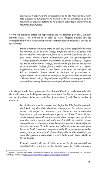 consciente, el espacio para las relaciones se ha ido reduciendo. Se han
roto diversas complicidades en el ámbito de mis amistades y se han
reducido los espacios vitales. Se ha dañado, sobre todo, el universo de
las miradas cómplices.
• Vivir en continuo estrés ha repercutido en los ámbitos personal, familiar,
laboral, social… Un ejemplo es el caso de María Ángeles Bastos, que fue
concejala del PP en el Ayuntamiento de Errenteria desde finales de la década de
los noventa:
Desde el momento en que entró en política, la han despedido de todos
los empleos. A sus 54 años trabaja limpiando casas y ha tenido que
buscar empleo como asistenta fuera de su pueblo. Tiene que asistir a
esas casas donde limpia acompañada por sus guardaespaldas.
“‘Trabajo fuera de Rentería, en Rentería no puedo trabajar, si alguna
vez me han ofrecido un trabajo, me he tenido que buscar una excusa
para no hacerlo. Trabajo fuera y nadie sabe quién soy” (…). María
Ángeles Bastos era, junto a Lucía Peralta, una de las dos concejalas del
PP en Rentería. Bastos tomó la decisión de presentarse al
Ayuntamiento de su pueblo en una época en que acababan de asesinar
a Manuel Zamarreño y, al igual que él, sufrió diversos ataques, como la
quema de su coche y la realización de pintadas ante su vivienda39
.
• La obligación de llevar guardaespaldas ha modificado y condicionado la vida
de familias enteras, ha llegado a romper relaciones familiares (separaciones…),
sociales (conductas laborales, vecinales…), de amistad (cuadrillas separadas…),
etcétera:
Detrás de cada uno de nosotros está la familia. Y la familia, ¿cómo lo
vive? Yo lo voy descubriendo ahora, poco a poco. Los miedos que ha
pasado mi mujer, las tonterías, por llamarlas así, quitándoles
importancia, que han tenido que soportar mis hijos. Todo el tiempo
que hemos tenido que llevar una escolta, si eres una persona que tienes
una vida, más o menos ordenada, en el sentido de trabajo, paseo,
acompañando a mi mujer a hacer la compra, o sales a tomar algo por
ahí, pero para las 12 de la noche, normalmente, estás en casa, pues
bueno, al final, te terminas acostumbrando. Pero yo siempre pensaba,
pero ¿y una persona joven? ¿Cómo desarrolla su vida afectiva?, por
decir algo, ¿cómo se echa novia o novio? Cada uno lo hemos vivido de
forma distinta.
Y luego, muestra de esa división, es el hecho de ser concejal del
ayuntamiento... a mí no me ha tocado pero... he tenido amigos y
39
Programa radiofónico en la COPE con declaraciones de Mª Ángeles Bastos el 20 de mayo de 2011, recogido
en El Mapa del Olvido: https://mapadelolvido.wordpress.com/category/renteria/
71
 
