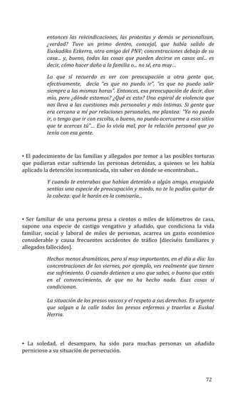 entonces las reivindicaciones, las protestas y demás se personalizan,
¿verdad? Tuve un primo dentro, concejal, que había salido de
Euskadiko Ezkerra, otro amigo del PNV; concentraciones debajo de su
casa... y, bueno, todas las cosas que pueden decirse en casos así... es
decir, cómo hacer daño a la familia o... no sé, era muy…
Lo que sí recuerdo es ver con preocupación a otra gente que,
efectivamente, decía “es que no puedo ir”, “es que no puedo salir
siempre a las mismas horas”. Entonces, esa preocupación de decir, dios
mío, pero ¿dónde estamos? ¿Qué es esto? Una espiral de violencia que
nos lleva a las cuestiones más personales y más íntimas. Si gente que
era cercana a mí por relaciones personales, me plantea: “Yo no puedo
ir, o tengo que ir con escolta, o bueno, no puedo acercarme a esos sitios
que te acercas tú”… Eso lo vivía mal, por la relación personal que yo
tenía con esa gente.
• El padecimiento de las familias y allegados por temor a las posibles torturas
que pudieran estar sufriendo las personas detenidas, a quienes se les había
aplicado la detención incomunicada, sin saber en dónde se encontraban...
Y cuando te enterabas que habían detenido a algún amigo, enseguida
sentías una especie de preocupación y miedo, no te lo podías quitar de
la cabeza: qué le harán en la comisaría...
• Ser familiar de una persona presa a cientos o miles de kilómetros de casa,
supone una especie de castigo vengativo y añadido, que condiciona la vida
familiar, social y laboral de miles de personas, acarrea un gasto económico
considerable y causa frecuentes accidentes de tráfico [dieciséis familiares y
allegados fallecidos].
Hechos menos dramáticos, pero sí muy importantes, en el día a día: las
concentraciones de los viernes, por ejemplo, ves realmente que tienen
ese sufrimiento. O cuando detienen a uno que sabes, o bueno que estás
en el convencimiento, de que no ha hecho nada. Esas cosas sí
condicionan.
La situación de los presos vascos y el respeto a sus derechos. Es urgente
que salgan a la calle todos los presos enfermos y traerlos a Euskal
Herria.
• La soledad, el desamparo, ha sido para muchas personas un añadido
pernicioso a su situación de persecución.
72
 