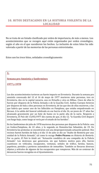 10. HITOS DESTACADOS EN LA HISTORIA VIOLENTA DE LA
LOCALIDAD
No se trata de un listado clasificado por orden de importancia, de más a menos. Los
acontecimientos que se recogen aquí están organizados por orden cronológico,
según el año en el que sucedieron los hechos. La inclusión de estos hitos ha sido
valorada a partir de las memorias de las personas entrevistadas.
Estos son los trece hitos, señalados cronológicamente:
1.
Semana pro Amnistía y Sanfermines
1977 y 1978
Los dos acontecimientos tuvieron un fuerte impacto en Errenteria. Durante la semana pro
amnistía convocada del 12 al 16 de mayo de 1977 murieron siete personas, tres en
Errenteria, dos en la capital navarra, una en Ortuella y otra en Bilbao. Cinco de ellas lo
fueron por disparos de la Policía Armada o de la Guardia Civil. Ambos Cuerpos hirieron
por disparos de bala a diez personas en Errenteria, de las que dos de ellas murieron, a las
que habría que sumar uno de los fallecidos en Pamplona, que estaba empadronado en
Beraun. A la salida del funeral celebrado en ese barrio el día 16, un joven de 17 años fue
alcanzado gravemente por un bote de humo en la parte alta de la nariz. Respecto a
Errenteria, El País del 13/05/1977 dio cuenta de que, el día 12, “la Guardia Civil disparó
con fuego bajo, como luego se vería por el estado de los heridos”.
En los Sanfermines de julio de 1978 murieron dos personas por disparos de la Policía: una
en Iruñea-Pamplona, de 22 años, y la segunda en Donostia-San Sebastián, de 19. En
Errenteria las protestas se encontraron con una desproporcionada actuación policial. Dos
vecinos fueron heridos de bala y el día 13 de julio se dio un “Asalto de Rentería por una
unidad de la Policía Armada”, tal como lo recoge Pedro Picavea en Historia de Rentería.
Por su parte, El País lo tituló así: “Actuación vandálica de una compañía de la Policía
Armada”. Los destrozos que generaron, sin que hubiera motivo para ello, fueron
cuantiosos en vehículos, escaparates, ventanas, señales de tráfico, farolas, bancos,
papeleras, portales y porteros automáticos de inmuebles. También se llevaron diversos
objetos y artículos de algunos de los escaparates que rompieron. Más de un centenar de
denuncias fueron recogidas en el Ayuntamiento.
75
 