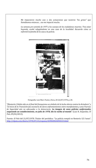 Me impactaron mucho una o dos actuaciones que tuvieron “los grises” que
llamábamos entonces… eso me impactó mucho.
La semana pro-amistía de 1977 y los cuerpos de los ciudadanos muertos. Tras estar
huyendo, acabé refugiándome en una casa de la localidad. Recuerdo cómo se
enfrentó la familia de la casa a la policía.
Fotografía: Luis Mari. Punto y Hora, 20-26/07/1978, p. 28.
“[Rentería ] Había sido en el final del franquismo un símbolo de la lucha obrera contra la dictadura” y
“al inicio de la Transición fue escenario de duros enfrentamientos entre manifestantes y unas Fuerzas
de Seguridad aún no adecuadas a la democracia. La imagen de unos policías uniformados
saqueando un establecimiento, en julio de 1978, dio la vuelta al mundo” (Luis R. Aizpeolea. El
País, 09/02/2013).
Fuente: El País del 21/07/1978. Titular del periódico: “La policía rompió en Rentería 121 lunas”.
http://elpais.com/diario/1978/07/21/espana/269820026850215.html
76
 