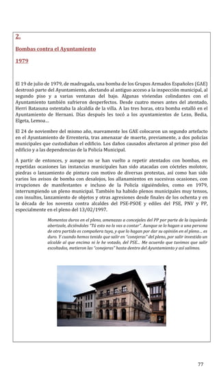 2.
Bombas contra el Ayuntamiento
1979
El 19 de julio de 1979, de madrugada, una bomba de los Grupos Armados Españoles (GAE)
destrozó parte del Ayuntamiento, afectando al antiguo acceso a la inspección municipal, al
segundo piso y a varias ventanas del bajo. Algunas viviendas colindantes con el
Ayuntamiento también sufrieron desperfectos. Desde cuatro meses antes del atentado,
Herri Batasuna ostentaba la alcaldía de la villa. A las tres horas, otra bomba estalló en el
Ayuntamiento de Hernani. Días después les tocó a los ayuntamientos de Lezo, Bedia,
Elgeta, Lemoa…
El 24 de noviembre del mismo año, nuevamente los GAE colocaron un segundo artefacto
en el Ayuntamiento de Errenteria, tras amenazar de muerte, previamente, a dos policías
municipales que custodiaban el edificio. Los daños causados afectaron al primer piso del
edificio y a las dependencias de la Policía Municipal.
A partir de entonces, y aunque no se han vuelto a repetir atentados con bombas, en
repetidas ocasiones las instancias municipales han sido atacadas con cócteles molotov,
piedras o lanzamiento de pintura con motivo de diversas protestas, así como han sido
varios los avisos de bomba con desalojos, los allanamientos en sucesivas ocasiones, con
irrupciones de manifestantes e incluso de la Policía siguiéndoles, como en 1979,
interrumpiendo un pleno municipal. También ha habido plenos municipales muy tensos,
con insultos, lanzamiento de objetos y otras agresiones desde finales de los ochenta y en
la década de los noventa contra alcaldes del PSE-PSOE y ediles del PSE, PNV y PP,
especialmente en el pleno del 13/02/1997.
Momentos duros en el pleno, amenazas a concejales del PP por parte de la izquierda
abertzale, diciéndoles “Tú esto no lo vas a contar”. Aunque se lo hagan a una persona
de otro partido es compañera tuya, y que lo hagan por dar su opinión en el pleno… es
duro. Y cuando hemos tenido que salir en “conejeras” del pleno, por salir investido un
alcalde al que encima ni le he votado, del PSE... Me acuerdo que tuvimos que salir
escoltados, metieron las “conejeras” hasta dentro del Ayuntamiento y así salimos.
77
 