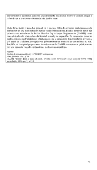 extraordinario, asimismo, condenó unánimemente esta nueva muerte y decidió apoyar a
la familia en el traslado de los restos a su pueblo natal.
El día 12 de junio el paro fue general en el pueblo. Miles de personas participaron en la
asamblea y en una manifestación por las calles de la localidad. En ellas tomaron parte, por
primera vez, miembros de Euskal Herriko Gay Askapen Mugimendua (EHGAM) como
tales, defendiendo el derecho a la libertad sexual y de expresión. En estos actos tomaron
parte asimismo las trabajadoras y trabajadores de la sala Apolo, donde mataron a Francis,
y el padre de la víctima, que agradeció públicamente las muestras de cariño hacia su hijo.
También en la capital guipuzcoana los miembros de EHGAM se mostraron públicamente
con una pancarta y dando explicaciones mediante un megáfono.
Fuentes:
Medios de comunicación del 11/06/1979 y siguientes.
HIKA, junio de 2010, p. 24.
IRIARTE “Bikila”, Joxe y Luis Elberdin. Orereta, herri borrokalari baten historia (1976-1983),
autoedición, 1996, pp. 11 y 213.
79
 