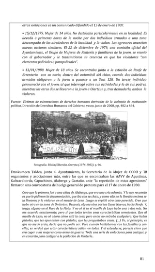 otras violaciones en un comunicado difundido el 15 de enero de 1980.
• 15/12/1979. Mujer de 14 años. No destacaba particularmente en su localidad. Es
llevada a primeras horas de la noche por dos individuos armados a una zona
descampada de los alrededores de la localidad y la violan. Los agresores anuncian
nuevas acciones similares. El 22 de diciembre de 1979, una comisión oficial del
Ayuntamiento, el Grupo de Mujeres de Rentería y familiares de la joven, se reunió
con el gobernador y le transmitieron su creencia en que los violadores “son
elementos policiales o parapoliciales”.
• 13/01/1980. Mujer de 18 años. Se encontraba junto a la estación de Renfe de
Errenteria con su novio, dentro del automóvil del chico, cuando dos individuos
armados obligaron a la joven a pasarse a un Seat 128. Un tercer individuo
permaneció con el joven, al que interrogó sobre sus actividades y la de sus padres,
mientras los otros dos se llevaron a la joven a Oiartzun y, tras desnudarla, ambos la
violaron.
Fuente: Víctimas de vulneraciones de derechos humanos derivadas de la violencia de motivación
política. Dirección de Derechos Humanos del Gobierno vasco, junio de 2008, pp. 482 a 484.
Fotografía: Bikila/Elberdin. Orereta (1976-1983), p. 96.
Emakumeen Taldea, junto al Ayuntamiento, la Secretaría de la Mujer de CCOO y 30
organismos y asociaciones más, entre las que se encontraban las AAVV de Agustinas,
Galtzaraborda, Capuchinos, Alaberga y Gaztaño, ante “la repetición de estas agresiones”
firmaron una convocatoria de huelga general de protesta para el 17 de enero de 1980.
Creo que la primera fue a una chica de Alaberga, que era una cría además. Y lo que recuerdo
es que le pidieron la documentación, que iba con su chico, y como ella no la llevaba encima se
la llevaron, y la violaron en el muelle de Lezo. Luego se repitió otro caso parecido. Creo que
hubo otra en la zona de Ondartxo. Después, alguna otra por las Casas Nuevas, hacia Renfe. Y,
luego, alguna en el Faro de la Plata. Y no sé si en el muelle de Lezo hubo una o dos más. No
me acuerdo exactamente, pero sí que todas tenían unas características semejantes. Que al
muelle de Lezo, no sé ahora cómo está la cosa, pero antes no entraba cualquiera. Que había
pistolas, que les apuntaban con pistolas, que les preguntaban cosas. (…) Yo, al principio, es
que no me lo creía, decía que no podía ser. Pero cuando hablábamos con las familias y con
ellas, es verdad que estas características salían en todas. Y al extenderse, parecía claro que
era coger a las mujeres como arma de guerra. Toda una serie de violaciones para castigar, y
en concreto para castigar a la población de Rentería..
81
 