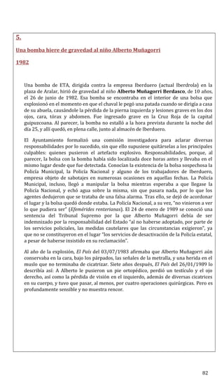 5.
Una bomba hiere de gravedad al niño Alberto Muñagorri
1982
Una bomba de ETA, dirigida contra la empresa Iberduero (actual Iberdrola) en la
plaza de Aralar, hirió de gravedad al niño Alberto Muñagorri Berdasco, de 10 años,
el 26 de junio de 1982. Esa bomba se encontraba en el interior de una bolsa que
explosionó en el momento en que el chaval le pegó una patada cuando se dirigía a casa
de su abuela, causándole la pérdida de la pierna izquierda y lesiones graves en los dos
ojos, cara, tórax y abdomen. Fue ingresado grave en la Cruz Roja de la capital
guipuzcoana. Al parecer, la bomba no estalló a la hora prevista durante la noche del
día 25, y allí quedó, en plena calle, junto al almacén de Iberduero.
El Ayuntamiento formalizó una comisión investigadora para aclarar diversas
responsabilidades por lo sucedido, sin que ello supusiese quitárselas a los principales
culpables: quienes pusieron el artefacto explosivo. Responsabilidades, porque, al
parecer, la bolsa con la bomba había sido localizada doce horas antes y llevaba en el
mismo lugar desde que fue detectada. Conocían la existencia de la bolsa sospechosa la
Policía Municipal, la Policía Nacional y alguno de los trabajadores de Iberduero,
empresa objeto de sabotajes en numerosas ocasiones en aquellas fechas. La Policía
Municipal, incluso, llegó a manipular la bolsa mientras esperaba a que llegase la
Policía Nacional, y echó agua sobre la misma, sin que pasara nada, por lo que los
agentes dedujeron que se trataba de una falsa alarma. Tras ello, se dejó de acordonar
el lugar y la bolsa quedó donde estaba. La Policía Nacional, a su vez, “no vinieron a ver
lo que pudiera ser” (Efemérides renterianas). El 24 de enero de 1989 se conoció una
sentencia del Tribunal Supremo por la que Alberto Muñagorri debía de ser
indemnizado por la responsabilidad del Estado “al no haberse adoptado, por parte de
los servicios policiales, las medidas cautelares que las circunstancias exigieron”, ya
que no se constituyeron en el lugar “los servicios de desactivación de la Policía estatal,
a pesar de haberse insistido en su reclamación”.
Al año de la explosión, El País del 03/07/1983 afirmaba que Alberto Muñagorri aún
conservaba en la cara, bajo los párpados, las señales de la metralla, y una herida en el
muslo que no terminaba de cicatrizar. Siete años después, El País del 26/01/1989 lo
describía así: A Alberto le pusieron un pie ortopédico, perdió un testículo y el ojo
derecho, así como la pérdida de visión en el izquierdo, además de diversas cicatrices
en su cuerpo, y tuvo que pasar, al menos, por cuatro operaciones quirúrgicas. Pero es
profundamente sensible y no muestra rencor.
82
 