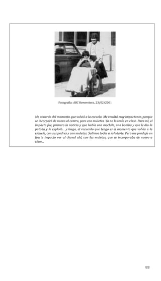 Fotografía: ABC Hemeroteca, 23/02/2001
Me acuerdo del momento que volvió a la escuela. Me resultó muy impactante, porque
se incorporó de nuevo al centro, pero con muletas. Yo no lo tenía en clase. Para mí, el
impacto fue, primero la noticia y que había una mochila, una bomba y que le dio la
patada y le explotó… y luego, el recuerdo que tengo es el momento que volvía a la
escuela, con sus padres y con muletas. Salimos todos a saludarle. Pero me produjo un
fuerte impacto ver al chaval ahí, con las muletas, que se incorporaba de nuevo a
clase...
83
 