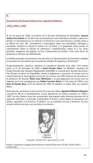 6.
Secuestros de Imanol Aizkorreta y Agustín Zelihueta
1983, 1985 y 1987
El 16 de marzo de 1983, el profesor de la Escuela Profesional de Zamalbide, Imanol
Aizkorreta Zabala, de 29 años, fue secuestrado por siete individuos armados, a plena luz
del día. Lo introdujeron en un vehículo y lo llevaron a una zona boscosa y aislada, junto a
la fábrica de Lino. Allí procedieron a interrogarle sobre sus actividades, ideología y
amistades, mientras le hacían la tortura de “la bolsa” y le golpeaban hasta perder el
conocimiento. Entre el cúmulo de amenazas e intimidaciones contra él y sus seres
queridos, amagaron con pegarle un tiro si denunciaba los hechos. Tras cinco horas de
preguntas y torturas, fue abandonado.
La familia presentó una denuncia a los dos días y el Ayuntamiento de Errenteria catalogó
el secuestro de “precedente que recuerda los métodos de Argentina y El Salvador”.
Desgraciadamente, prácticas similares se sucedieron durante esos años. Tres meses
antes, el 21 de diciembre de 1982, a Santi Vicente Altxu, ‘La Madelon’, miembro de
Euskal Herriko Gay Askapen Mugimendua (EHGAM), lo secuestraron durante dos horas.
Fue llevado al barrio de Zamalbide, donde le golpearon y marcaron el cuerpo con un
cristal mientras le interrogaban acerca de un ex preso. En 1981 trataron de secuestrar a
la profesora de ikastola Maite Lasa Mitxelena, a la que golpearon con fuerza tras no
lograrlo, pero sí lo consiguieron con Xabier Lorenzo Huizi, el 3 de mayo de 1984, y con
Juan Fernando Rico, el 23 de febrero de 1986. El objetivo en todos ellos era conocer
datos.
Relevante fue, asimismo, la persecución de la que fue objeto Agustín Zelihueta Almazán,
concejal de HB en el Ayuntamiento, al que agredieron en cuatro ocasiones en 1985 y
1987. Las dos últimas veces fue secuestrado, interrogado sobre diversas personas de la
izquierda abertzale, y torturado, rompiéndole el brazo y varios dedos, le quemaron con
ácido y cigarrillos, y le hicieron “la bañera” en un riachuelo cercano a Oiartzun. En otra
ocasión recibió una carta con una bala en su interior.
Fotografía: “Euskadi 1997”. Egin Urtekaria, p. 120.
Fuentes: Testimonio recogido personalmente a Imanol Aizkorreta y El País, 31/07/1985 y
14/05/1987.
84
 
