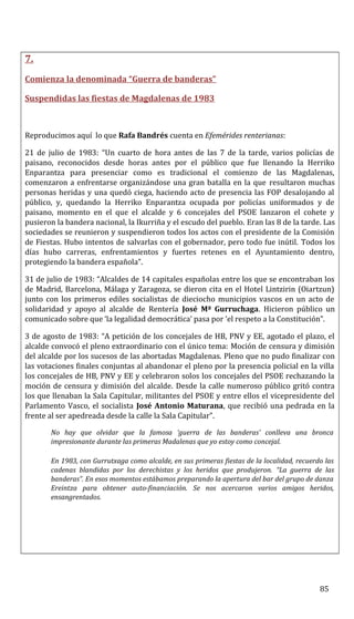 7.
Comienza la denominada “Guerra de banderas”
Suspendidas las fiestas de Magdalenas de 1983
Reproducimos aquí lo que Rafa Bandrés cuenta en Efemérides renterianas:
21 de julio de 1983: “Un cuarto de hora antes de las 7 de la tarde, varios policías de
paisano, reconocidos desde horas antes por el público que fue llenando la Herriko
Enparantza para presenciar como es tradicional el comienzo de las Magdalenas,
comenzaron a enfrentarse organizándose una gran batalla en la que resultaron muchas
personas heridas y una quedó ciega, haciendo acto de presencia las FOP desalojando al
público, y, quedando la Herriko Enparantza ocupada por policías uniformados y de
paisano, momento en el que el alcalde y 6 concejales del PSOE lanzaron el cohete y
pusieron la bandera nacional, la Ikurriña y el escudo del pueblo. Eran las 8 de la tarde. Las
sociedades se reunieron y suspendieron todos los actos con el presidente de la Comisión
de Fiestas. Hubo intentos de salvarlas con el gobernador, pero todo fue inútil. Todos los
días hubo carreras, enfrentamientos y fuertes retenes en el Ayuntamiento dentro,
protegiendo la bandera española”.
31 de julio de 1983: “Alcaldes de 14 capitales españolas entre los que se encontraban los
de Madrid, Barcelona, Málaga y Zaragoza, se dieron cita en el Hotel Lintzirin (Oiartzun)
junto con los primeros ediles socialistas de dieciocho municipios vascos en un acto de
solidaridad y apoyo al alcalde de Rentería José Mª Gurruchaga. Hicieron público un
comunicado sobre que ‘la legalidad democrática’ pasa por ‘el respeto a la Constitución”.
3 de agosto de 1983: “A petición de los concejales de HB, PNV y EE, agotado el plazo, el
alcalde convocó el pleno extraordinario con el único tema: Moción de censura y dimisión
del alcalde por los sucesos de las abortadas Magdalenas. Pleno que no pudo finalizar con
las votaciones finales conjuntas al abandonar el pleno por la presencia policial en la villa
los concejales de HB, PNV y EE y celebraron solos los concejales del PSOE rechazando la
moción de censura y dimisión del alcalde. Desde la calle numeroso público gritó contra
los que llenaban la Sala Capitular, militantes del PSOE y entre ellos el vicepresidente del
Parlamento Vasco, el socialista José Antonio Maturana, que recibió una pedrada en la
frente al ser apedreada desde la calle la Sala Capitular”.
No hay que olvidar que la famosa ‘guerra de las banderas’ conlleva una bronca
impresionante durante las primeras Madalenas que yo estoy como concejal.
En 1983, con Gurrutxaga como alcalde, en sus primeras fiestas de la localidad, recuerdo las
cadenas blandidas por los derechistas y los heridos que produjeron. “La guerra de las
banderas”. En esos momentos estábamos preparando la apertura del bar del grupo de danza
Ereintza para obtener auto-financiación. Se nos acercaron varios amigos heridos,
ensangrentados.
85
 
