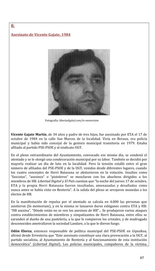 8.
Asesinato de Vicente Gajate, 1984
Fotografía: libertadigital.com/in-memoriam
Vicente Gajate Martín, de 34 años y padre de tres hijos, fue asesinado por ETA el 17 de
octubre de 1984 en la calle San Marcos de la localidad. Vivía en Beraun, era policía
municipal y había sido concejal de la gestora municipal transitoria en 1979. Estaba
afiliado al partido PSE-PSOE y al sindicato UGT.
En el pleno extraordinario del Ayuntamiento, convocado ese mismo día, se condenó el
atentado y se le otorgó una condecoración municipal por su labor. También se decidió por
mayoría realizar un día de luto en la localidad. Pero la tensión estalló entre el gran
número de afiliados del PSE-PSOE y de la UGT, venidos desde diferentes lugares, cuando
los cuatro concejales de Herri Batasuna se abstuvieron en la votación. Insultos como
“fascistas”, “asesinos” o “pistoleros” se mezclaron con los abucheos dirigidos a los
miembros de HB. Libertad Digital y El País cuentan que “la noche del jueves 17 de octubre,
ETA y la propia Herri Batasuna fueron insultadas, amenazadas y desafiadas como
nunca antes se había visto en Rentería”. A la salida del pleno se arrojaron monedas a los
electos de HB.
En la manifestación de repulsa por el atentado se calcula en 4.000 las personas que
asistieron (In memoriam), y en la misma se lanzaron duros eslóganes contra ETA y HB:
“HB asesina”, “Dónde están no se ven los asesinos de HB”... Se produjeron varios ataques
contra establecimientos de miembros y simpatizantes de Herri Batasuna, entre ellos se
zarandeó al dueño de una pastelería, a la que le rompieron los cristales, y de madrugada
desconocidos ametrallaron la sociedad Landare, a la que le dieron fuego.
Odón Elorza, entonces responsable de política municipal del PSE-PSOE en Gipuzkoa,
afirmó desde Errenteria que "Este asesinato constituye una clara provocación a la UGT, al
partido socialista, al Ayuntamiento de Rentería y al funcionamiento de esta institución
democrática" (Libertad Digital). Los policías municipales, compañeros de la víctima,
87
 