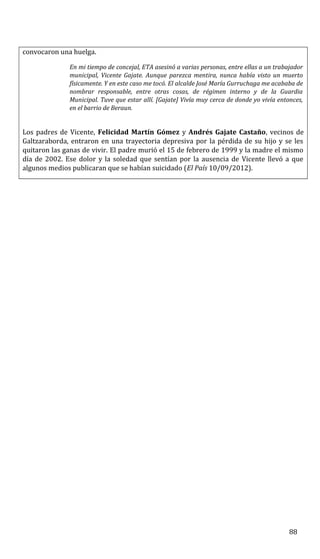 convocaron una huelga.
En mi tiempo de concejal, ETA asesinó a varias personas, entre ellas a un trabajador
municipal, Vicente Gajate. Aunque parezca mentira, nunca había visto un muerto
físicamente. Y en este caso me tocó. El alcalde José María Gurruchaga me acababa de
nombrar responsable, entre otras cosas, de régimen interno y de la Guardia
Municipal. Tuve que estar allí. [Gajate] Vivía muy cerca de donde yo vivía entonces,
en el barrio de Beraun.
Los padres de Vicente, Felicidad Martín Gómez y Andrés Gajate Castaño, vecinos de
Galtzaraborda, entraron en una trayectoria depresiva por la pérdida de su hijo y se les
quitaron las ganas de vivir. El padre murió el 15 de febrero de 1999 y la madre el mismo
día de 2002. Ese dolor y la soledad que sentían por la ausencia de Vicente llevó a que
algunos medios publicaran que se habían suicidado (El País 10/09/2012).
88
 