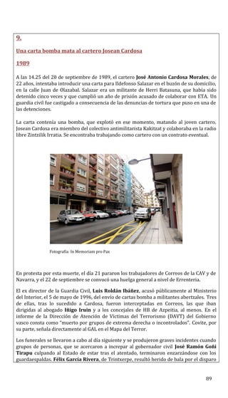 9.
Una carta bomba mata al cartero Josean Cardosa
1989
A las 14.25 del 20 de septiembre de 1989, el cartero José Antonio Cardosa Morales, de
22 años, intentaba introducir una carta para Ildefonso Salazar en el buzón de su domicilio,
en la calle Juan de Olazabal. Salazar era un militante de Herri Batasuna, que había sido
detenido cinco veces y que cumplió un año de prisión acusado de colaborar con ETA. Un
guardia civil fue castigado a consecuencia de las denuncias de tortura que puso en una de
las detenciones.
La carta contenía una bomba, que explotó en ese momento, matando al joven cartero.
Josean Cardosa era miembro del colectivo antimilitarista Kakitzat y colaboraba en la radio
libre Zintzilik Irratia. Se encontraba trabajando como cartero con un contrato eventual.
Fotografía: In Memoriam pro Pax
En protesta por esta muerte, el día 21 pararon los trabajadores de Correos de la CAV y de
Navarra, y el 22 de septiembre se convocó una huelga general a nivel de Errenteria.
El ex director de la Guardia Civil, Luis Roldán Ibáñez, acusó públicamente al Ministerio
del Interior, el 5 de mayo de 1996, del envío de cartas bomba a militantes abertzales. Tres
de ellas, tras lo sucedido a Cardosa, fueron interceptadas en Correos, las que iban
dirigidas al abogado Iñigo Iruin y a los concejales de HB de Azpeitia, al menos. En el
informe de la Dirección de Atención de Víctimas del Terrorismo (DAVT) del Gobierno
vasco consta como “muerto por grupos de extrema derecha o incontrolados”. Covite, por
su parte, señala directamente al GAL en el Mapa del Terror.
Los funerales se llevaron a cabo al día siguiente y se produjeron graves incidentes cuando
grupos de personas, que se acercaron a increpar al gobernador civil José Ramón Goñi
Tirapu culpando al Estado de estar tras el atentado, terminaron enzarzándose con los
guardaespaldas. Félix García Rivera, de Trintxerpe, resultó herido de bala por el disparo
89
 