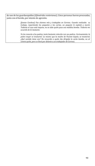 de uno de los guardaespaldas (Efemérides renterianas). Cinco personas fueron procesadas,
junto con el herido, por intento de agresión.
[Josean Cardosa] Fue alumno mío y trabajaba en Correos. Cuando realizaba su
trabajo, repartiendo los paquetes y las cartas, un paquete le explotó y murió.
Todavía el caso está impune, no se sabe quién puso esa maldita bomba. Todavía me
acuerdo de él, bastante.
Yo les conocía a los padres, tenía bastante relación con sus padres. Curiosamente, la
pobre mujer se trastornó. Lo mismo que la madre de Vicente Gajate, se trastornó.
¿Qué sentido tiene eso? No recuerdo a quién iba dirigida la carta bomba, no sé
contra quién, pero se llevó por delante a un trabajador de Correos.
90
 