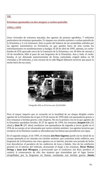 10.
Ertzainas quemados en dos ataques a coches-patrulla
1994 y 1995
Cinco viviendas de ertzainas atacadas, dos agentes de paisano agredidos, 7 vehículos
particulares de ertzainas quemados, 31 ataques con cócteles molotov a coches-patrulla de
la Ertzaintza y 3 a la Comisaría. Esto es parte del balance de las acometidas sufridas por
los agentes autonómicos en Errenteria, ya que quedan fuera de esta cuenta los
enfrentamientos en manifestaciones y huelgas. El 28 de abril de 1997, además, un coche-
bomba de ETA aparcado cerca de la Comisaría de la Ertzaintza, con 30 kilos de amosal y
10 de tornillería, falló al paso de una furgoneta de la Ertzaintza. Aun y todo, el coche-
bomba, al ser detonado posteriormente de forma controlada, originó daños en 50
viviendas y 20 vehículos, y cien vecinos de la calle Miguel Alduncin tuvieron que pasar la
noche fuera de sus casas.
Fotografía: EFE, en El Correo.com, 22/10/2004.
Pero el mayor impacto que se recuerda en la localidad de un ataque dirigido contra
agentes de la Ertzaintza fue el que el 24 de marzo de 1995 dejó con quemaduras graves a
tres ertzainas y heridas graves a dos mujeres. No era la primera vez en la que agentes de
la Ertzaintza quedaban heridos. El 27 de agosto de 1994, los ertzainas Joaquín S.A. (31
años) y Josu M. (27 años) resultaron con quemaduras de segundo y tercer grado en el
25% de su cuerpo, al ser alcanzados por varios cócteles molotov. Los agentes tuvieron que
arrojarse al río Oiartzun cuando se abrasaban por las llamas que prendieron sus ropas.
En el segundo ataque, el de 1995, el ertzaina Jon Ruiz Sagarna quedó con la mitad de su
cuerpo quemado al ser atacada con cócteles molotov, que contenían ácido sulfúrico, una
furgoneta de la Ertzaintza con cinco agentes en su interior, durante una jornada de lucha
tras descubrirse el paradero de los cadáveres de Lasa y Zabala. Uno de los artefactos
penetró en el interior del vehículo, alcanzando el fuego a los ertzainas, Óscar Muñoz
Ortega y Juan José Miragaya, y provocando que el conductor, Jon Ruiz, perdiera el
control. A consecuencia de ello, dos mujeres que transitaban por el lugar fueron
atropelladas por la furgoneta en llamas, resultando con heridas graves Amaia
91
 