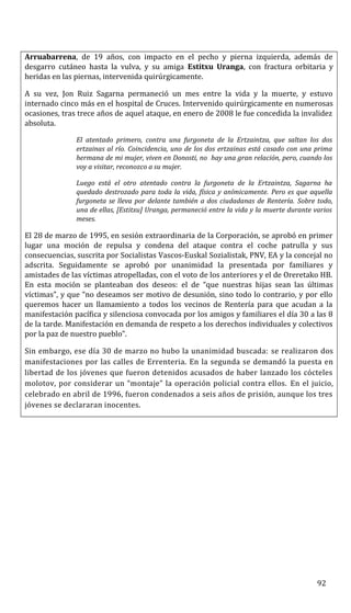 Arruabarrena, de 19 años, con impacto en el pecho y pierna izquierda, además de
desgarro cutáneo hasta la vulva, y su amiga Estitxu Uranga, con fractura orbitaria y
heridas en las piernas, intervenida quirúrgicamente.
A su vez, Jon Ruiz Sagarna permaneció un mes entre la vida y la muerte, y estuvo
internado cinco más en el hospital de Cruces. Intervenido quirúrgicamente en numerosas
ocasiones, tras trece años de aquel ataque, en enero de 2008 le fue concedida la invalidez
absoluta.
El atentado primero, contra una furgoneta de la Ertzaintza, que saltan los dos
ertzainas al río. Coincidencia, uno de los dos ertzainas está casado con una prima
hermana de mi mujer, viven en Donosti, no hay una gran relación, pero, cuando los
voy a visitar, reconozco a su mujer.
Luego está el otro atentado contra la furgoneta de la Ertzaintza, Sagarna ha
quedado destrozado para toda la vida, física y anímicamente. Pero es que aquella
furgoneta se lleva por delante también a dos ciudadanas de Rentería. Sobre todo,
una de ellas, [Estitxu] Uranga, permaneció entre la vida y la muerte durante varios
meses.
El 28 de marzo de 1995, en sesión extraordinaria de la Corporación, se aprobó en primer
lugar una moción de repulsa y condena del ataque contra el coche patrulla y sus
consecuencias, suscrita por Socialistas Vascos-Euskal Sozialistak, PNV, EA y la concejal no
adscrita. Seguidamente se aprobó por unanimidad la presentada por familiares y
amistades de las víctimas atropelladas, con el voto de los anteriores y el de Oreretako HB.
En esta moción se planteaban dos deseos: el de “que nuestras hijas sean las últimas
víctimas”, y que “no deseamos ser motivo de desunión, sino todo lo contrario, y por ello
queremos hacer un llamamiento a todos los vecinos de Rentería para que acudan a la
manifestación pacífica y silenciosa convocada por los amigos y familiares el día 30 a las 8
de la tarde. Manifestación en demanda de respeto a los derechos individuales y colectivos
por la paz de nuestro pueblo”.
Sin embargo, ese día 30 de marzo no hubo la unanimidad buscada: se realizaron dos
manifestaciones por las calles de Errenteria. En la segunda se demandó la puesta en
libertad de los jóvenes que fueron detenidos acusados de haber lanzado los cócteles
molotov, por considerar un “montaje” la operación policial contra ellos. En el juicio,
celebrado en abril de 1996, fueron condenados a seis años de prisión, aunque los tres
jóvenes se declararan inocentes.
92
 