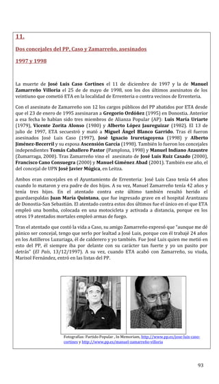 11.
Dos concejales del PP, Caso y Zamarreño, asesinados
1997 y 1998
La muerte de José Luis Caso Cortines el 11 de diciembre de 1997 y la de Manuel
Zamarreño Villoria el 25 de de mayo de 1998, son los dos últimos asesinatos de los
veintiuno que cometió ETA en la localidad de Errenteria o contra vecinos de Errenteria.
Con el asesinato de Zamarreño son 12 los cargos públicos del PP abatidos por ETA desde
que el 23 de enero de 1995 asesinaran a Gregorio Ordóñez (1995) en Donostia. Anterior
a esa fecha lo habían sido tres miembros de Alianza Popular (AP): Luis María Uriarte
(1979), Vicente Zorita Alonso (1980) y Alberto López Jaureguizar (1982). El 13 de
julio de 1997, ETA secuestró y mató a Miguel Ángel Blanco Garrido. Tras él fueron
asesinados José Luis Caso (1997), José Ignacio Iruretagoyena (1998) y Alberto
Jiménez-Becerril y su esposa Ascensión García (1998). También lo fueron los concejales
independientes Tomás Caballero Pastor (Pamplona, 1998) y Manuel Indiano Azaustre
(Zumarraga, 2000). Tras Zamarreño vino el asesinato de José Luis Ruiz Casado (2000),
Francisco Cano Consuegra (2000) y Manuel Giménez Abad (2001). También ese año, el
del concejal de UPN José Javier Múgica, en Leitza.
Ambos eran concejales en el Ayuntamiento de Errenteria: José Luis Caso tenía 64 años
cuando lo mataron y era padre de dos hijos. A su vez, Manuel Zamarreño tenía 42 años y
tenía tres hijos. En el atentado contra este último también resultó herido el
guardaespaldas Juan María Quintana, que fue ingresado grave en el hospital Arantzazu
de Donostia-San Sebastián. El atentado contra estos dos últimos fue el único en el que ETA
empleó una bomba, colocada en una motocicleta y activada a distancia, porque en los
otros 19 atentados mortales empleó armas de fuego.
Tras el atentado que costó la vida a Caso, su amigo Zamarreño expresó que “aunque me dé
pánico ser concejal, tengo que serlo por lealtad a José Luis, porque con él trabajé 24 años
en los Astilleros Luzuriaga, él de calderero y yo también. Fue José Luis quien me metió en
esto del PP, él siempre iba por delante con su carácter tan fuerte y yo un pasito por
detrás” (El País, 13/12/1997). A su vez, cuando ETA acabó con Zamarreño, su viuda,
Marisol Fernández, entró en las listas del PP.
Fotografías: Partido Popular , In Memoriam, http://www.pp.es/jose-luis-caso-
cortines y http://www.pp.es/manuel-zamarreño-villoria
93
 