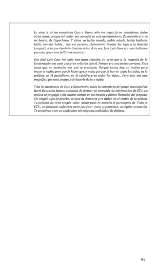 La muerte de los concejales Caso y Zamarreño me impactaron muchísimo. Entre
otras cosas, porque mi mujer era concejal en este ayuntamiento. Zamarreño era de
mi barrio, de Capuchinos. Y claro, yo había rozado, había estado, había hablado,
había comido, había… con esa persona. Zamarreño llevaba los hijos a la ikastola
Langaitz, a la que también iban los míos. A su vez, José Luis Caso era una bellísima
persona, ¡pero una bellísima persona!
Con José Luis Caso me unía una gran relación, yo creo que a la mayoría de la
Corporación nos unía una gran relación con él. Porque era una buena persona. Esas
cosas que no entiendes por qué se producen. Porque nunca hay un motivo para
matar a nadie; pero puede haber gente mala, porque la hay en todos los sitios, en la
política, en el periodismo, en la cátedra y en todos los sitios… Pero ésta era una
magnífica persona, incapaz de hacerle daño a nadie.
Tras los asesinatos de Caso y Zamarreño, todos los miembros del grupo municipal de
Herri Batasuna fuimos acusados de formar un comando de información de ETA. La
noticia se propagó a los cuatro vientos en los medios y fuimos llamados del juzgado.
Sin ningún tipo de prueba, se hace la denuncia y te sitúan en el centro de la noticia.
Tu palabra no tiene ningún valor. Aznar puso en marcha el paradigma de ‘Todo es
ETA’, un principio suficiente para justificar, para argumentar, cualquier acusación.
Te condenan a ser un ciudadano sin ninguna posibilidad de defensa.
94
 