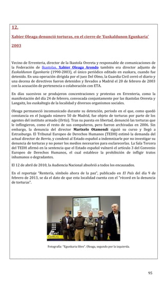 12.
Xabier Oleaga denunció torturas, en el cierre de ‘Euskaldunon Egunkaria’
2003
Vecino de Errenteria, director de la Ikastola Orereta y responsable de comunicaciones de
la Federación de Ikastolas, Xabier Oleaga Arondo también era director adjunto de
Euskaldunon Egunkaria (1990-2003), el único periódico editado en euskara, cuando fue
detenido. En una operación dirigida por el juez Del Olmo, la Guardia Civil cerró el diario y
una decena de directivos fueron detenidos y llevados a Madrid el 20 de febrero de 2003
con la acusación de pertenencia o colaboración con ETA.
En días sucesivos se produjeron concentraciones y protestas en Errenteria, como la
manifestación del día 24 de febrero, convocada conjuntamente por las ikastolas Orereta y
Langaitz, los euskaltegis de la localidad y diversos organismos sociales.
Oleaga permaneció incomunicado durante su detención, periodo en el que, como quedó
constancia en el Juzgado número 50 de Madrid, fue objeto de torturas por parte de los
agentes del instituto armado (Ortiz). Tras su puesta en libertad, denunció las torturas que
le inflingieron, como el resto de sus compañeros, pero fueron archivadas en 2006. Sin
embargo, la denuncia del director Martxelo Otamendi siguió su curso y llegó a
Estrasburgo. El Tribunal Europeo de Derechos Humanos (TEDH) estimó la demanda del
actual director de Berria, y condenó al Estado español a indemnizarle por no investigar su
denuncia de torturas y no poner los medios necesarios para esclarecerlas. La Sala Tercera
del TEDH afirmó en la sentencia que el Estado español vulneró el artículo 3 del Convenio
Europeo de Derechos Humanos, el cual establece la prohibición de infligir tratos
inhumanos o degradantes.
El 12 de abril de 2010, la Audiencia Nacional absolvió a todos los encausados.
En el reportaje “Rentería, símbolo ahora de la paz”, publicado en El País del día 9 de
febrero de 2013, se da el dato de que esta localidad cuenta con el “récord en la denuncia
de torturas”.
Fotografía: “Egunkaria libre”. Oleaga, segundo por la izquierda.
95
 