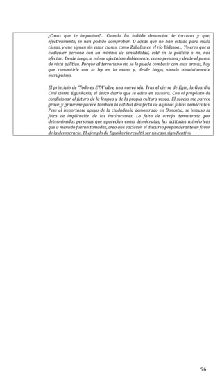 ¿Cosas que te impactan?... Cuando ha habido denuncias de torturas y que,
efectivamente, se han podido comprobar. O cosas que no han estado para nada
claras, y que siguen sin estar claras, como Zabalza en el río Bidasoa… Yo creo que a
cualquier persona con un mínimo de sensibilidad, esté en la política o no, nos
afectan. Desde luego, a mí me afectaban doblemente, como persona y desde el punto
de vista político. Porque al terrorismo no se le puede combatir con esas armas, hay
que combatirle con la ley en la mano y, desde luego, siendo absolutamente
escrupuloso.
El principio de ‘Todo es ETA’ abre una nueva vía. Tras el cierre de Egin, la Guardia
Civil cierra Egunkaria, el único diario que se edita en euskera. Con el propósito de
condicionar el futuro de la lengua y de la propia cultura vasca. El suceso me parece
grave, y grave me parece también la actitud desafecta de algunos falsos demócratas.
Pese al importante apoyo de la ciudadanía demostrado en Donostia, se impuso la
falta de implicación de las instituciones. La falta de arrojo demostrada por
determinadas personas que aparecían como demócratas, las actitudes asimétricas
que a menudo fueron tomadas, creo que vaciaron el discurso preponderante en favor
de la democracia. El ejemplo de Egunkaria resultó ser un caso significativo.
96
 