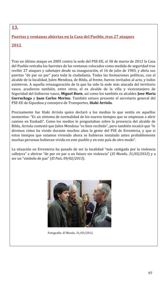 13.
Puertas y ventanas abiertas en la Casa del Pueblo, tras 27 ataques
2012
Tras un último ataque en 2005 contra la sede del PSE-EE, el 30 de marzo de 2012 la Casa
del Pueblo retiraba los barrotes de las ventanas colocados como medida de seguridad tras
recibir 27 ataques y sabotajes desde su inauguración, el 16 de julio de 1983, y abría sus
puertas “de par en par” para toda la ciudadanía. Todas las formaciones políticas, con el
alcalde de la localidad, Julen Mendoza, de Bildu, al frente, fueron invitados al acto, y todos
asistieron. A aquella reinauguración de la que ha sido la sede más atacada del territorio
vasco, acudieron también, entre otros, el ex alcalde de la villa y viceconsejero de
Seguridad del Gobierno vasco, Miguel Buen, así como los también ex alcaldes Jose Maria
Gurruchaga y Juan Carlos Merino. También estuvo presente el secretario general del
PSE-EE de Gipuzkoa y consejero de Transportes, Iñaki Arriola.
Precisamente fue Iñaki Arriola quien declaró a los medios lo que sentía en aquellos
momentos: “Es un síntoma de normalidad de los nuevos tiempos que se empiezan a abrir
camino en Euskadi”. Como los medios le preguntaban sobre la presencia del alcalde de
Bildu, Arriola contestó que Julen Mendoza “es bien recibido”, pero también recalcó que “le
diremos cómo ha vivido durante muchos años la gente del PSE de Errenteria, y que si
estos tiempos que estamos viviendo ahora se hubieran instalado antes probablemente
muchas personas hubieran vivido en este pueblo y en este país de otro modo”.
La situación en Errenteria ha pasado de ser la localidad “más castigada por la violencia
callejera” a abrirse “de par en par a un futuro sin violencia” (El Mundo, 31/03/2012) y a
ser un “símbolo de paz” (El País, 09/02/2013).
Fotografía: El Mundo, 31/03/2012.
97
 
