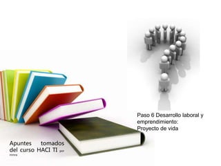 Apuntes tomados 
del curso HACI TI por 
mmra 
Paso 6 Desarrollo laboral y 
emprendimiento: 
Proyecto de vida 
 