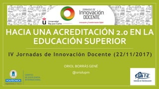HACIA UNA ACREDITACIÓN 2.0 EN LA
EDUCACIÓN SUPERIOR
ORIOL BORRÁS GENÉ
@oriolupm
IV Jornadas de Innovación Docente (22/11/2017)
 
