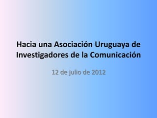 Hacia una Asociación Uruguaya de
Investigadores de la Comunicación
         12 de julio de 2012
 